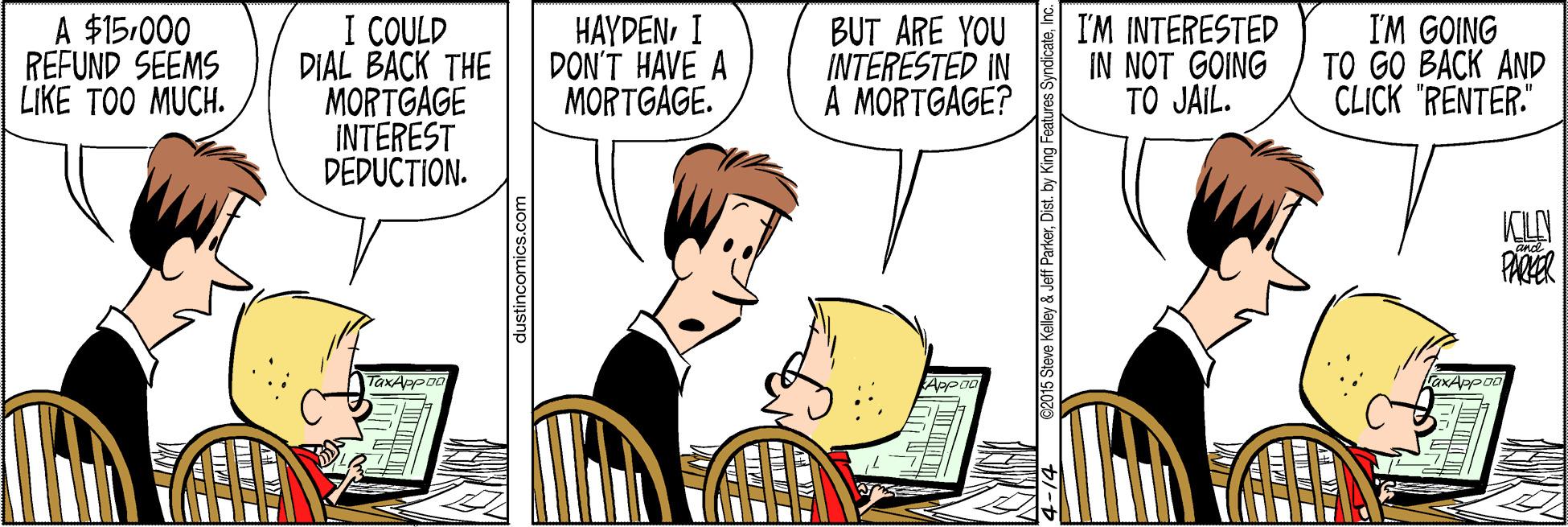 Line OCR: A $15.000 REFUND SEEMS LIKE TOO MUCH. I COULD DIAL BACK THE MORTGAGE INTEREST DEDUCTION. HAYDENI DON'T HAVE A MORTGAGE. BUT ARE YOU INTERESTED IN A MORTGAGE? I'M INTERESTED IN NOT GOING TO JAIL. I'M GOING TO GO BACK AND CLICK "RENTER." KLN TaxAppoo dustincomics.com A $15.000 REFUND SEEMS LIKE TOO MUCH. I COULD DIAL BACK THE MORTGAGE INTEREST DEDUCTION. HAYDENI DON'T HAVE A MORTGAGE. BUT ARE YOU INTERESTED IN A MORTGAGE? I'M INTERESTED IN NOT GOING TO JAIL. I'M GOING TO GO BACK AND CLICK "RENTER." KLN TaxAppoo dustincomics.com
