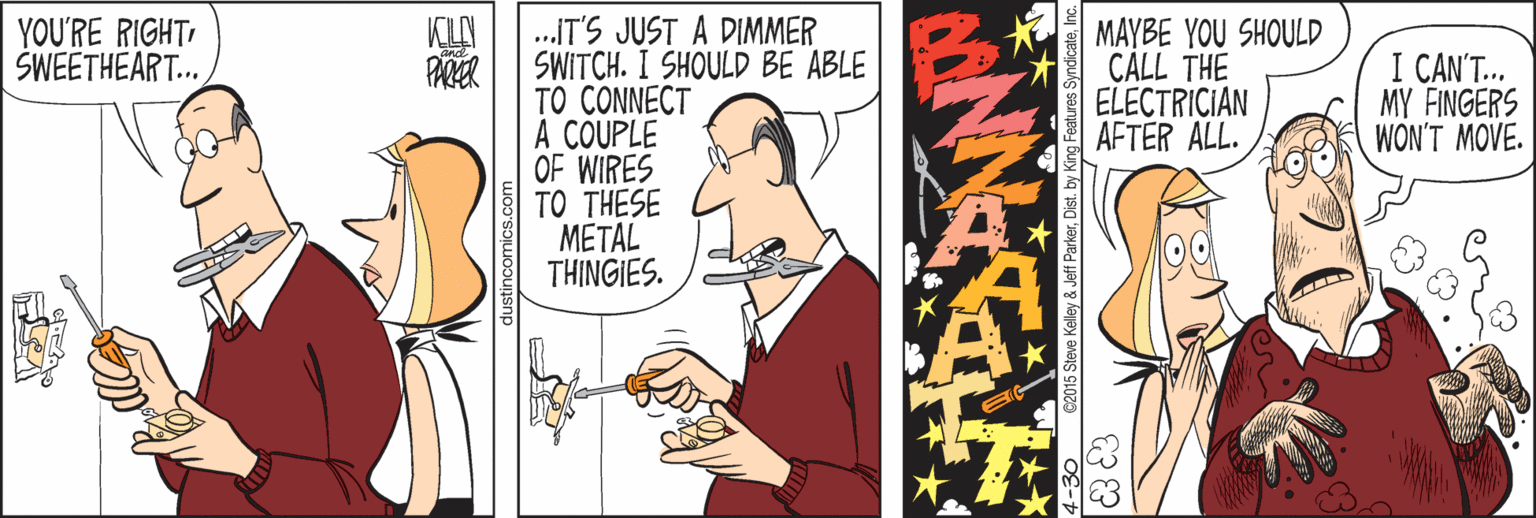 Fictional character OCR: .IT'S JUST A DIMMER SWITCH. I SHOULD BE ABLE TO CONNECT A COUPLE OF WIRES TO THESE METAL THINGIES. YOU'RE RIGHTSWEETHEART... KLA PARER MAYBE YOU SHOULD CALL THE ELECTRICIAN AFTER ALL. I CAN'T. MY FINGERS WON'T MOVE. €2015 Steve Keley & Jeff ParkerInc. .IT'S JUST A DIMMER SWITCH. I SHOULD BE ABLE TO CONNECT A COUPLE OF WIRES TO THESE METAL THINGIES. YOU'RE RIGHTSWEETHEART... KLA PARER MAYBE YOU SHOULD CALL THE ELECTRICIAN AFTER ALL. I CAN'T. MY FINGERS WON'T MOVE. €2015 Steve Keley & Jeff ParkerDist. by King Features Syndicate