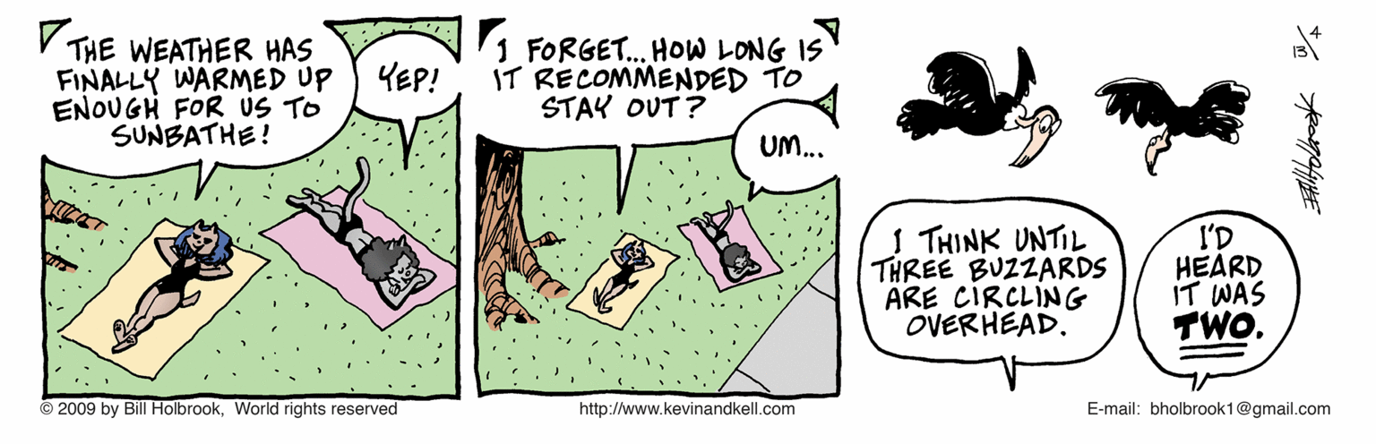 Drawing OCR: V THE WEATHER HAS FINALLY WARMED UP ENOUGH FOR US TO SUNBATHE! 1 FORGET. HOW LONG IS IT RECOMMENDED TO STAY OUT ? YEP! UM... I THINK UNTIL THREE BUZZARDS ARE CIRCLING OVERHEAD. I'D HEARD IT WAS TWO. © 2009 by Bill HolbrookWorld rights reserved http://www.kevinandkell.com E-mail: bholbrook1@gmail.com V THE WEATHER HAS FINALLY WARMED UP ENOUGH FOR US TO SUNBATHE! 1 FORGET. HOW LONG IS IT RECOMMENDED TO STAY OUT ? YEP! UM... I THINK UNTIL THREE BUZZARDS ARE CIRCLING OVERHEAD. I'D HEARD IT WAS TWO. © 2009 by Bill HolbrookWorld rights reserved http://www.kevinandkell.com E-mail: bholbrook1@gmail.com