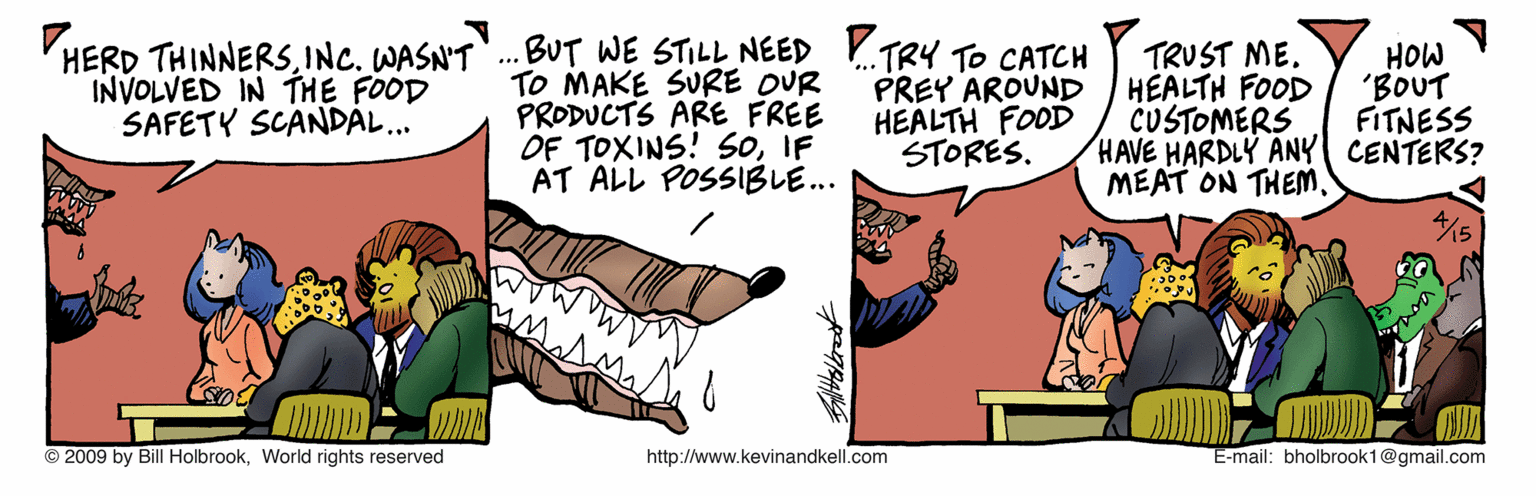Comics OCR: HERD THINNERSINC. WASN'T INVOLVED IN THE FOOD SAFETY SCANDÁL.. .. BUT WE STILL NEED .TR4 To CATCH TO MAKE SURE OUR PRODUCTS ARE FREE OF TOXINS! SoIF AT ALL POSSIBLE... PREY AROUND HEALTH FOOD STORES. TRUST ME. HEALTH FOOD CUSTOMERS HAVE HARDLY ANY CENTERS? MEAT ON THEM. HOW 'BOUT FITNESS © 2009 by Bill HolbrookWorld rights reserved http://www.kevinandkell.com E-mail: bholbrook1@gmail.com HERD THINNERSINC. WASN'T INVOLVED IN THE FOOD SAFETY SCANDÁL.. .. BUT WE STILL NEED .TR4 To CATCH TO MAKE SURE OUR PRODUCTS ARE FREE OF TOXINS! SoIF AT ALL POSSIBLE... PREY AROUND HEALTH FOOD STORES. TRUST ME. HEALTH FOOD CUSTOMERS HAVE HARDLY ANY CENTERS? MEAT ON THEM. HOW 'BOUT FITNESS © 2009 by Bill HolbrookWorld rights reserved http://www.kevinandkell.com E-mail: bholbrook1@gmail.com