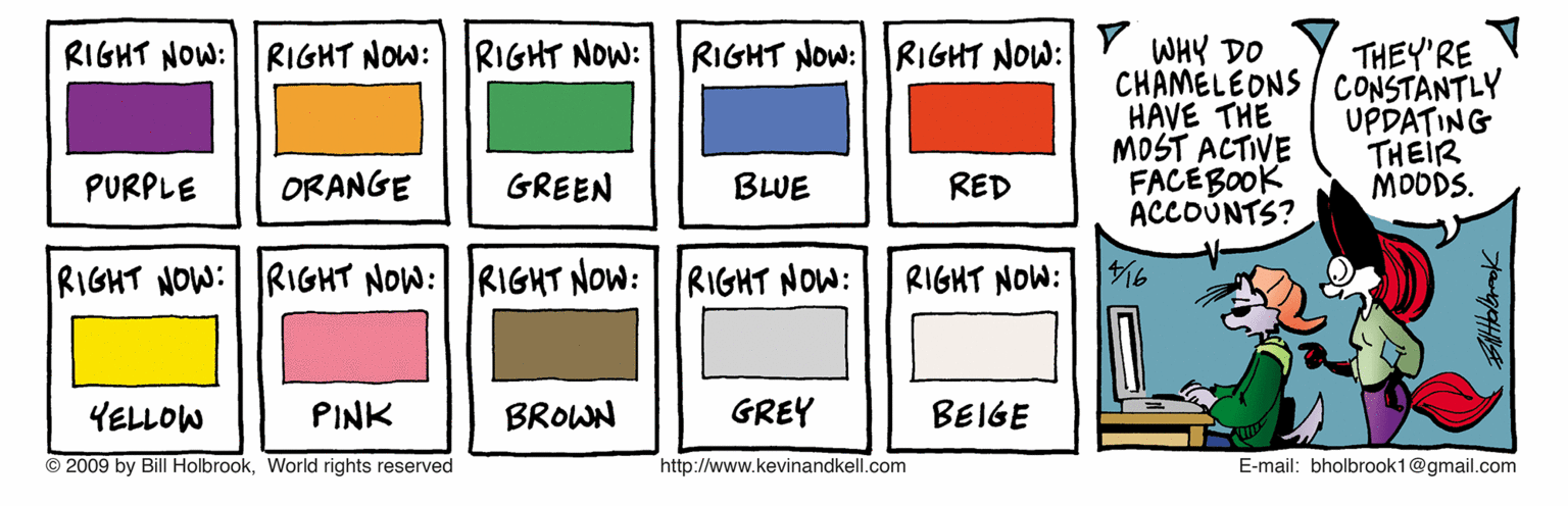 Diagram OCR: RIGHT NOW: RIGHT NOW: RIGHT NOW: RIGHT NOW: RIGHT NOW: Y WHY DO THEY'RE CHAMELEONS / CONSTANTLY HAVE THE MOST ACTIVE FACEBOOK ACCOUNTS? UPDATING THEIR MODDS. PURPLE ORANGE GREEN BLUE RED RIGHT NOW:RIGHT NOW: RIGHT NOW: RIGHT NOW: RIGHT NOW: 16 YELLOW PINK BROWN GREY BEIGE © 2009 by Bill Holbrook. World rights reserved http://www.kevinandkell.com E-mail: bholbrook1@gmail.com RIGHT NOW: RIGHT NOW: RIGHT NOW: RIGHT NOW: RIGHT NOW: Y WHY DO THEY'RE CHAMELEONS / CONSTANTLY HAVE THE MOST ACTIVE FACEBOOK ACCOUNTS? UPDATING THEIR MODDS. PURPLE ORANGE GREEN BLUE RED RIGHT NOW:RIGHT NOW: RIGHT NOW: RIGHT NOW: RIGHT NOW: 16 YELLOW PINK BROWN GREY BEIGE © 2009 by Bill Holbrook. World rights reserved http://www.kevinandkell.com E-mail: bholbrook1@gmail.com