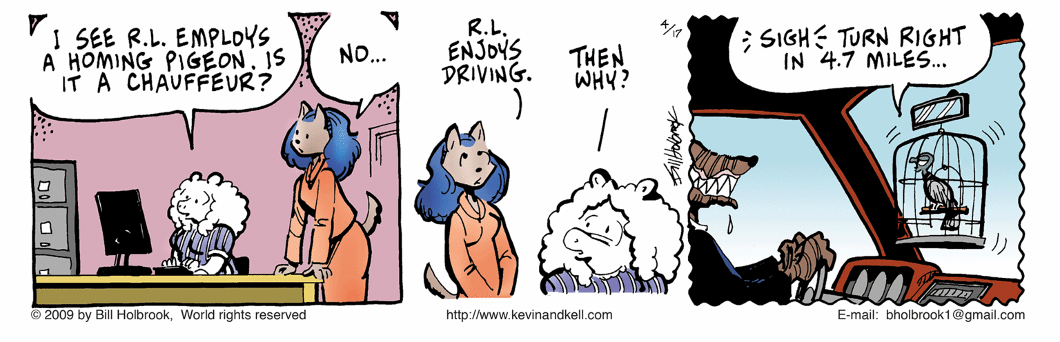 Animated cartoon OCR: I SEE R.L. EMPLOYS A HOMING PIGEON. IS IT A CHAUFFEUR? R.L. ENJOYS DRIVING. ; SIGH TURN RIGHT IN 4.7 MILES... NO... THEN WHY? © 2009 by Bill HolbrookWorld rights reserved http://www.kevinandkell.com E-mail: bholbrook1@gmail.com I SEE R.L. EMPLOYS A HOMING PIGEON. IS IT A CHAUFFEUR? R.L. ENJOYS DRIVING. ; SIGH TURN RIGHT IN 4.7 MILES... NO... THEN WHY? © 2009 by Bill HolbrookWorld rights reserved http://www.kevinandkell.com E-mail: bholbrook1@gmail.com