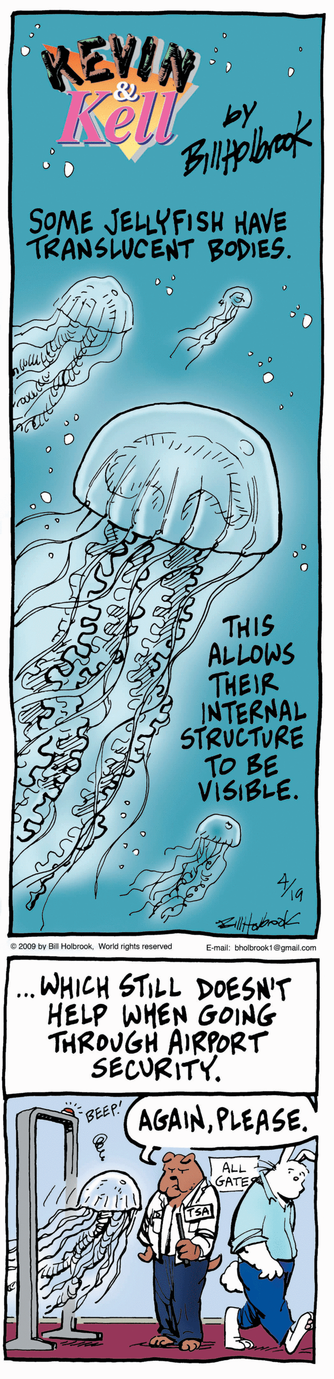 Ink OCR: REWN by SOME JELLYFISH HAVE TRANSLUCENT BODIES. THIS ALLOWS THEIR INTERNAL STRUCTURE TO BE VISIBLE. e 2000 by BHobookWorld rights reserved Emat thobrook10gmal.com ... WHICH STILL DOESN'T HELP WHEN GOING THROUGH AIRPORT SECURITY. BEEP AGAINPLEASE. ALL GATE REWN by SOME JELLYFISH HAVE TRANSLUCENT BODIES. THIS ALLOWS THEIR INTERNAL STRUCTURE TO BE VISIBLE. e 2000 by BHobookWorld rights reserved Emat thobrook10gmal.com ... WHICH STILL DOESN'T HELP WHEN GOING THROUGH AIRPORT SECURITY. BEEP AGAINPLEASE. ALL GATE