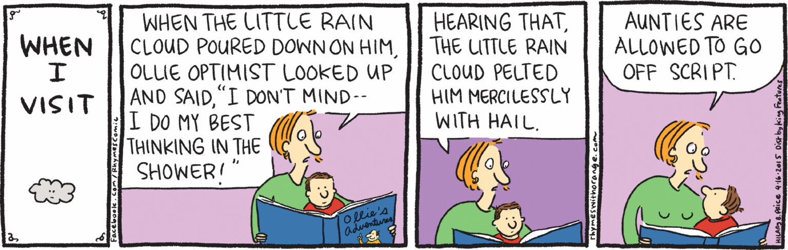 Adaptation OCR: WHEN THE LITTLE RAIN CLOUD POURED DOWN ON HIMOLLIE OPTIMIST LOOKED UP AND SAID"I DON'T MIND-- I DO MY BEST THINKING IN THE SHOWER!" HEARING THATTHE LITTLE RAIN CLOUD PELTED HIM MERCILESSLY WITH HAIL. AUNTIES ARE ALLOWED TO GO OFF SCRIPT. WHEN VISIT ollie's adventuren rhymes withorange.co WHEN THE LITTLE RAIN CLOUD POURED DOWN ON HIMOLLIE OPTIMIST LOOKED UP AND SAID"I DON'T MIND-- I DO MY BEST THINKING IN THE SHOWER!" HEARING THATTHE LITTLE RAIN CLOUD PELTED HIM MERCILESSLY WITH HAIL. AUNTIES ARE ALLOWED TO GO OFF SCRIPT. WHEN VISIT ollie's adventuren rhymes withorange.co