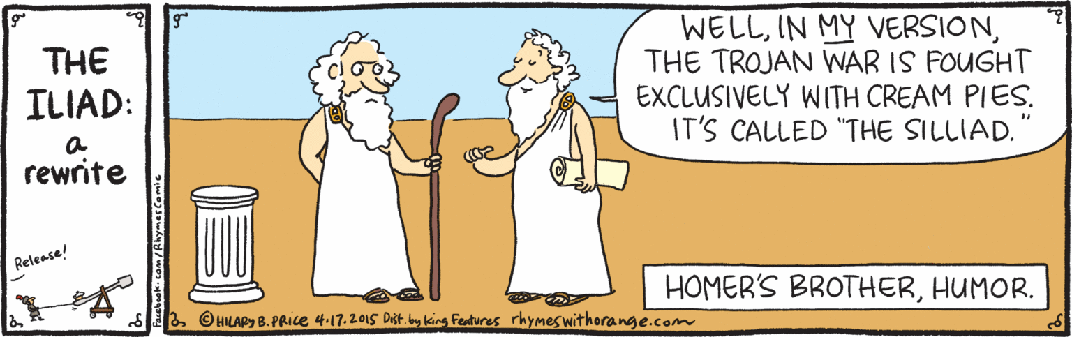 Art OCR: WELLTHE TROJAN WAR IS FOUGHT EXCLUSIVELY WITH CREAM PIES. IT'S CALLED "THE SILLIAD." THE ILIAD: rewrite Release! HOMER'S BROTHERHUMOR. S2 ©HILAPy B.PRICE 4.17.2015 Dist. bay king Features rhymeswithorange.com WELLIN MY VERSIONTHE TROJAN WAR IS FOUGHT EXCLUSIVELY WITH CREAM PIES. IT'S CALLED "THE SILLIAD." THE ILIAD: rewrite Release! HOMER'S BROTHERHUMOR. S2 ©HILAPy B.PRICE 4.17.2015 Dist. bay king Features rhymeswithorange.com