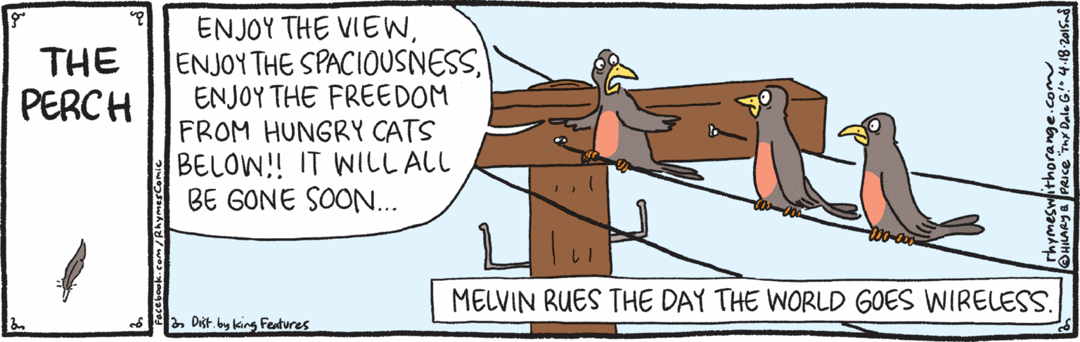 Sharing OCR: ENJOY THE VIEWENJOY THE FREEDOM FROM HUNGRY CATS BELOW!! IT WILL ALL BE GONE SOON... THE PERCH MELVIN RUES THE DAY THE WORLD GOES WIRELESS. ed 2 Dišt. by king Features rhymeswithorange.co HARY& PRICE Tny Dale G!" 4.18-20lSad ENJOY THE VIEWENJOY THE SPACIOUSNESSENJOY THE FREEDOM FROM HUNGRY CATS BELOW!! IT WILL ALL BE GONE SOON... THE PERCH MELVIN RUES THE DAY THE WORLD GOES WIRELESS. ed 2 Dišt. by king Features rhymeswithorange.co HARY& PRICE Tny Dale G!" 4.18-20lSad