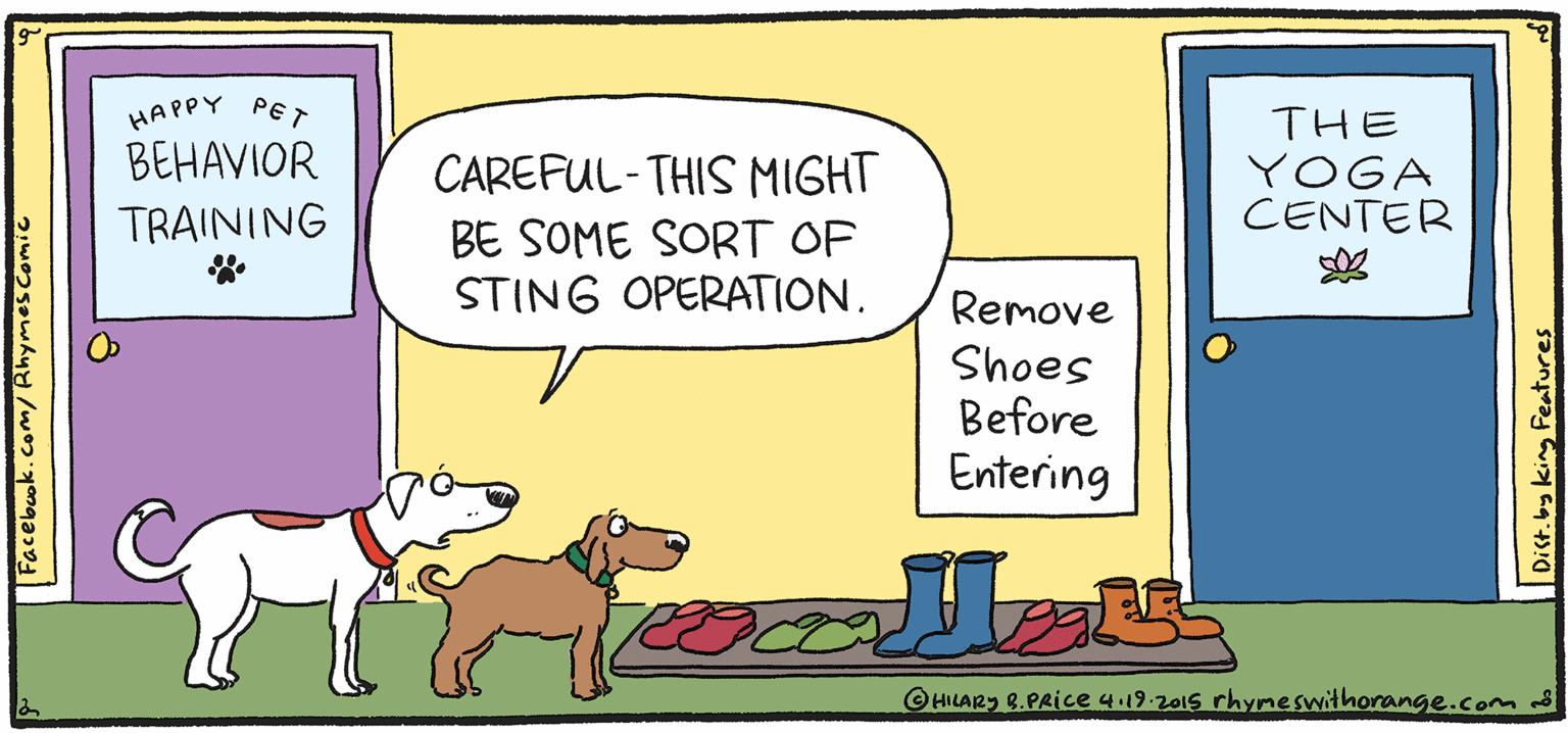 Art OCR: THE YOGA CENTER HAPPY PET BEHAVIOR CAREFUL-THIS MIGHT BE SOME SORT OF STING OPERATION. NESH SULPY Rhymes TRAINING Remove Shoes Before Entering with Orange HIL ARY B. PRIce HILARS 2.PRice 4.19.2015 rhymeswithorange.com d Dist.by king Features THE YOGA CENTER HAPPY PET BEHAVIOR CAREFUL-THIS MIGHT BE SOME SORT OF STING OPERATION. NESH SULPY Rhymes TRAINING Remove Shoes Before Entering with Orange HIL ARY B. PRIce HILARS 2.PRice 4.19.2015 rhymeswithorange.com d Dist.by king Features