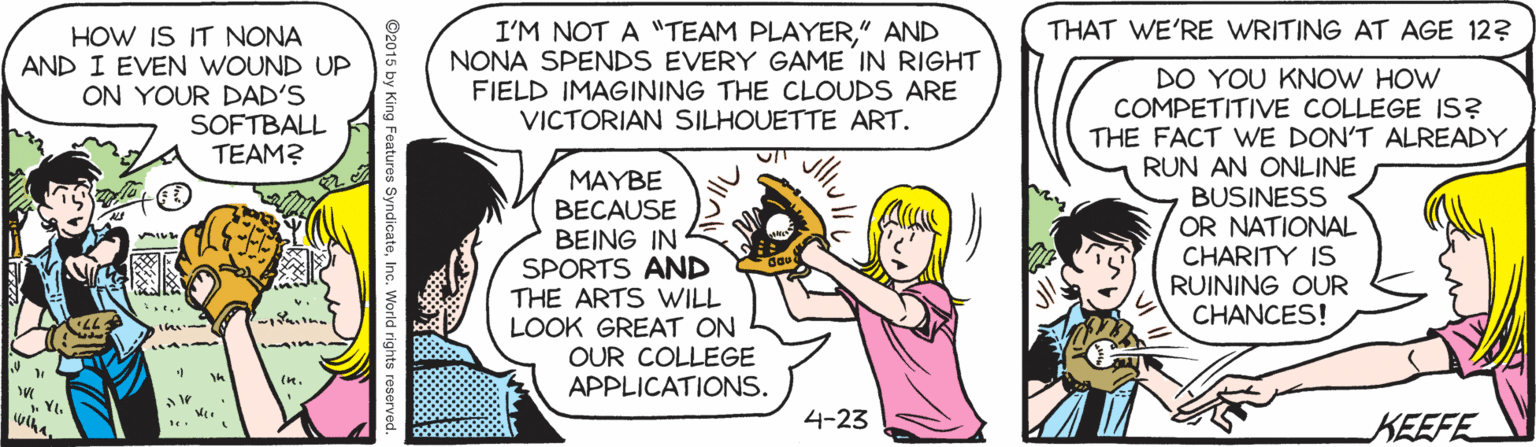 Finger OCR: THAT WE'RE WRITING AT AGE 12? HOW IS IT NONA AND I EVEN WOUND UP ON YOUR DAD'S SOFTBALL TEAM? I'M NOT A "TEAM PLAYER" AND NONA SPENDS EVERY GAME IN RIGHT FIELD IMAGINING THE CLOUDS ARE VICTORIAN SILHOUETTE ART. MAYBE BECAUSE BEING IN SPORTS AND THE ARTS VWILL LOOK GREAT ON OUR COLLEGE APPLICATIONS. DO YOU KNOW HOW COMPETITIVE COLLEGE IS? THE FACT WE DON'T ALREADY RUN AN ONLINE BUSINESS OR NATIONAL CHARITY IS RUINING OUR CHANCES! . YI. 4-23 KEEFE ©2015 by King Features SyndicateInc. World rights THAT WE'RE WRITING AT AGE 12? HOW IS IT NONA AND I EVEN WOUND UP ON YOUR DAD'S SOFTBALL TEAM? I'M NOT A "TEAM PLAYER" AND NONA SPENDS EVERY GAME IN RIGHT FIELD IMAGINING THE CLOUDS ARE VICTORIAN SILHOUETTE ART. MAYBE BECAUSE BEING IN SPORTS AND THE ARTS VWILL LOOK GREAT ON OUR COLLEGE APPLICATIONS. DO YOU KNOW HOW COMPETITIVE COLLEGE IS? THE FACT WE DON'T ALREADY RUN AN ONLINE BUSINESS OR NATIONAL CHARITY IS RUINING OUR CHANCES! . YI. 4-23 KEEFE ©2015 by King Features SyndicateInc. World rights