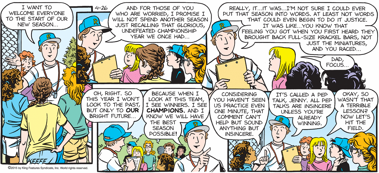 Publication OCR: SALLY FORTH I WANT TO WELCOME EVERYONE 14-26 AND FOR THOSE OF YOU WHO ARE WORRIEDI PROMISE I WILL NOT SPEND ANOTHER SEASON JUST RECALLING THAT GLORIOUSUNDEFEATED CHAMPIONSHIP YEAR WE ONCE HAD... by Francesco Marciuliano REALLYIT...IT WAS...I'M NOT SURE I COULD EVER PUT THAT SEASON INTO WORDS. AT LEAST NOT WORDS THAT COULD EVEN BEGIN TO DO IT JUSTICE. TO THE START OF OUR NEW SEASON. IT WAS LIKE...YOU KNOW THAT FEELING YOU GOT WHEN YOU FIRST HEARD THEY BROUGHT BACK FULL-SIZE KRACKEL BARSNOT JUST THE MINIATURESAND YOU RACED... DADFOCUS.. GATHER 'ROUNDTEAM.. OHRIGHT. SO THIS YEAR I WON'T LOOK TO THE PASTI SEE WINNERS. I SEE BUT ONLY TO OUR CHAMPIONS. AND I BRIGHT FUTURE.. BECAUSE WHEN I CONSIDERING OKAYSO IT'S CALLED A PEP YOU HAVEN'T SEEN Y TALKJENNY. ALL PEP WASN'T THAT TALKS ARE INSINCERE UNLESS YOURE ALREADY WINNING. LOOK AT THIS TEAMUS PRACTICE EVEN ONE MINUTETHAT COMMENT CAN'T HELP BUT SOUND ANYTHING BUT INSINCERE. A TERRIBLE LESSON? NOW LET'S HIT THE FIELD. KNOW WE WILL HAVE THE BEST SEASON POSSIBLE! KEEFE Co015 by ing Feetus Byndoanen. World riges reserved SALLY FORTH I WANT TO WELCOME EVERYONE 14-26 AND FOR THOSE OF YOU WHO ARE WORRIEDI PROMISE I WILL NOT SPEND ANOTHER SEASON JUST RECALLING THAT GLORIOUSUNDEFEATED CHAMPIONSHIP YEAR WE ONCE HAD... by Francesco Marciuliano REALLYIT...IT WAS...I'M NOT SURE I COULD EVER PUT THAT SEASON INTO WORDS. AT LEAST NOT WORDS THAT COULD EVEN BEGIN TO DO IT JUSTICE. TO THE START OF OUR NEW SEASON. IT WAS LIKE...YOU KNOW THAT FEELING YOU GOT WHEN YOU FIRST HEARD THEY BROUGHT BACK FULL-SIZE KRACKEL BARSNOT JUST THE MINIATURESAND YOU RACED... DADFOCUS.. GATHER 'ROUNDTEAM.. OHRIGHT. SO THIS YEAR I WON'T LOOK TO THE PASTI SEE WINNERS. I SEE BUT ONLY TO OUR CHAMPIONS. AND I BRIGHT FUTURE.. BECAUSE WHEN I CONSIDERING OKAYSO IT'S CALLED A PEP YOU HAVEN'T SEEN Y TALKJENNY. ALL PEP WASN'T THAT TALKS ARE INSINCERE UNLESS YOURE ALREADY WINNING. LOOK AT THIS TEAMUS PRACTICE EVEN ONE MINUTETHAT COMMENT CAN'T HELP BUT SOUND ANYTHING BUT INSINCERE. A TERRIBLE LESSON? NOW LET'S HIT THE FIELD. KNOW WE WILL HAVE THE BEST SEASON POSSIBLE! KEEFE Co015 by ing Feetus Byndoanen. World riges reserved