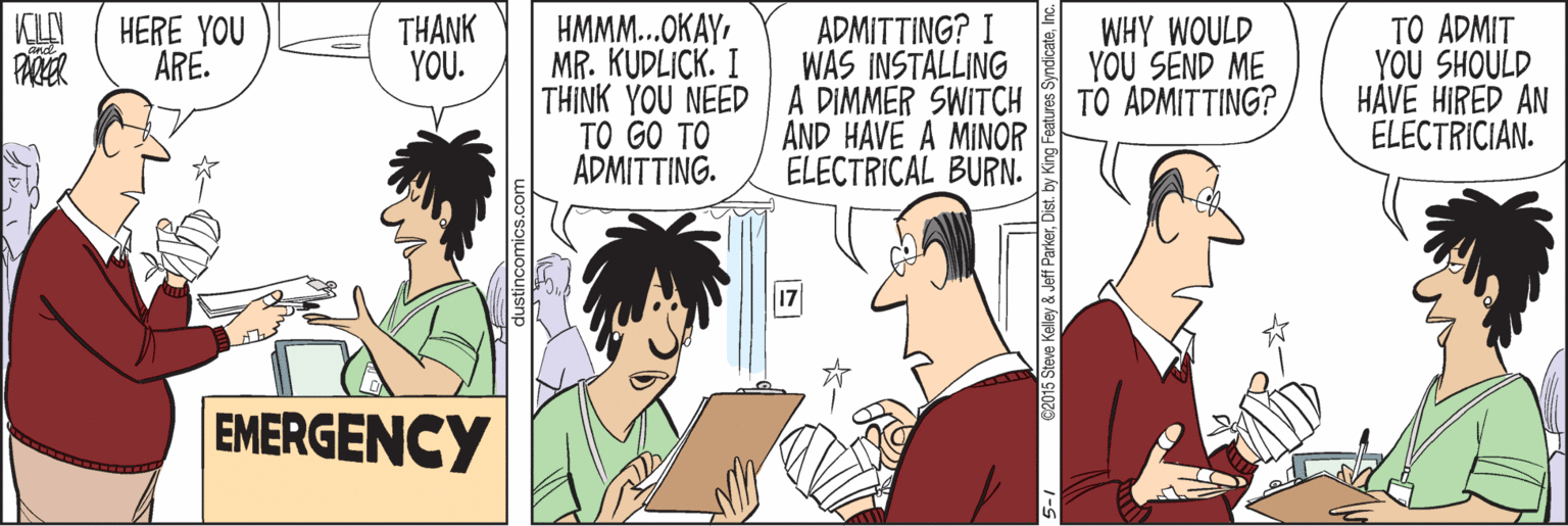 Youth OCR: TO ADMIT YOU SHOULD HAVE HIRED AN ELECTRICIAN. ADMITTING? I WAS INSTALLING HMMM...OKAYMR. KUDLICK. I THINK YOU NEEDA DIMMER SWITCH TO GO TO ADMITTING. HERE YOU ARE. THANK YOU. WHY WOULD YOU SEND ME TO ADMITTING? AND HAVE A MINOR ELECTRICAL BURN. EMERGENCY TO ADMIT YOU SHOULD HAVE HIRED AN ELECTRICIAN. ADMITTING? I WAS INSTALLING HMMM...OKAYMR. KUDLICK. I THINK YOU NEEDA DIMMER SWITCH TO GO TO ADMITTING. HERE YOU ARE. THANK YOU. WHY WOULD YOU SEND ME TO ADMITTING? AND HAVE A MINOR ELECTRICAL BURN. EMERGENCY