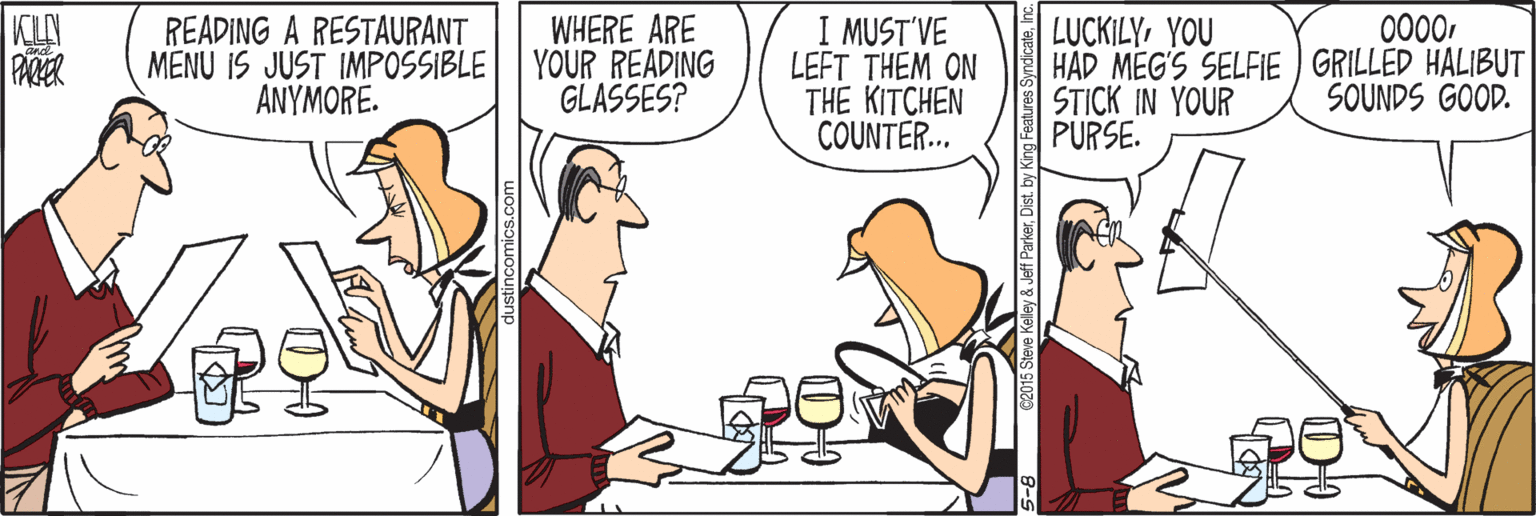 Cartoon OCR: KLAY PACKER READING A RESTAURANT MENU IS JUST IMPOSSIBLE ANYMORE. WHERE ARE YOUR READING GLASSES? I MUST'VE LEFT THEM ON THE KITCHEN COUNTER... 0000YOU HAD MEG'S SELFIE ) GRILLED HALIBUT STICK IN YOUR PURSE. SOUNDS GOOD. KLAY PACKER READING A RESTAURANT MENU IS JUST IMPOSSIBLE ANYMORE. WHERE ARE YOUR READING GLASSES? I MUST'VE LEFT THEM ON THE KITCHEN COUNTER... 0000YOU HAD MEG'S SELFIE ) GRILLED HALIBUT STICK IN YOUR PURSE. SOUNDS GOOD.