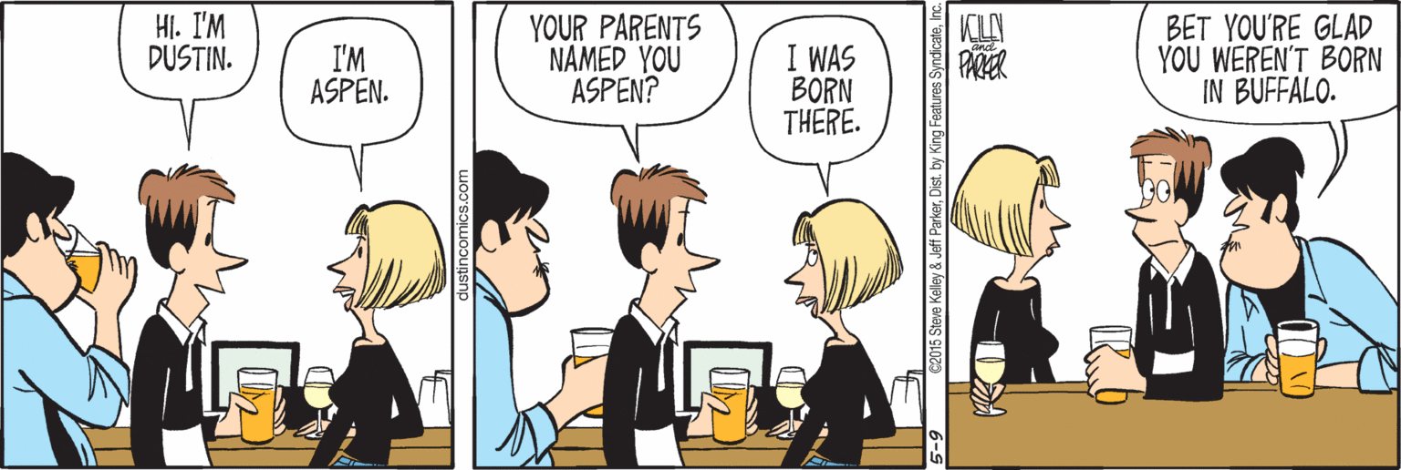 Human OCR: HI. I'M DUSTIN. YOUR PARENTS NAMED YOU ASPEN? I WAS BORN THERE. KLA PARER BET YOU'RE GLAD YOU WEREN'T BORN IN BUFFALO. I'M ASPEN. 5 Steve Kelley & Jeff ParkerInc. HI. I'M DUSTIN. YOUR PARENTS NAMED YOU ASPEN? I WAS BORN THERE. KLA PARER BET YOU'RE GLAD YOU WEREN'T BORN IN BUFFALO. I'M ASPEN. 5 Steve Kelley & Jeff ParkerDist. by King Features Syndicate