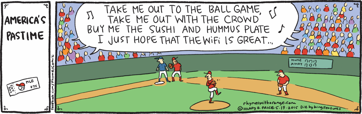 Animation OCR: TAKE ME OUT TO THE BALL GAMETAKE ME OUT WITH THE CROWD BUY ME THE SUSHI AND HUMMUS PLATE I JUST HOPE THAT THE WIFI IS GREAT. AMERICA'S PASTIME HOME nOn AWAY DOn MLB +75 rhymeswithorange.com O HILARY a. PAIce s.19.20is Dit. by king Fentures TAKE ME OUT TO THE BALL GAMETAKE ME OUT WITH THE CROWD BUY ME THE SUSHI AND HUMMUS PLATE I JUST HOPE THAT THE WIFI IS GREAT. AMERICA'S PASTIME HOME nOn AWAY DOn MLB +75 rhymeswithorange.com O HILARY a. PAIce s.19.20is Dit. by king Fentures