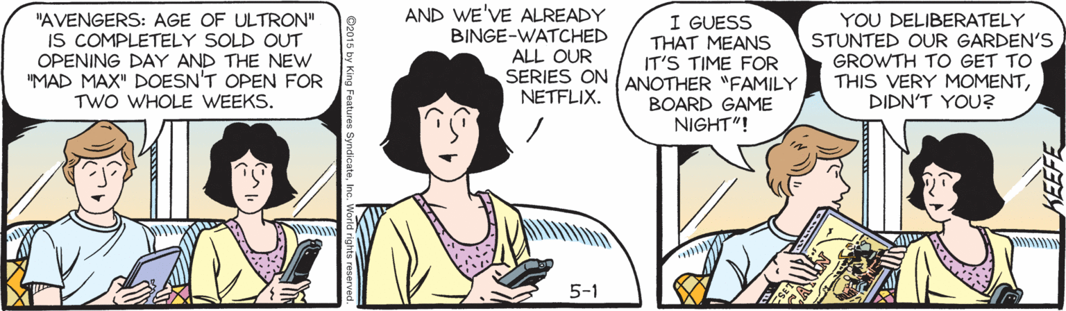 Publication OCR: "AVENGERS: AGE OF ULTRON" IS COMPLETELY SOLD OUT OPENING DAY AND THE NEW "MAD MAX" DOESN'T OPEN FOR TWO WHOLE WEEKS. AND WE'VE ALREADY BINGE-WATCHED ALL OUR I GUESS THAT MEANS IT'S TIME FOR SERIES ON (ANOTHER "FAMILY YOU DELIBERATELY STUNTED OUR GARDEN'S GROWTH TO GET TO THIS VERY MOMENTDIDN'T YOU? NETFLIX. BOARD GAME NIGHT"! 5-1 ©2015 by King Features SyndicateInc. World rigl "AVENGERS: AGE OF ULTRON" IS COMPLETELY SOLD OUT OPENING DAY AND THE NEW "MAD MAX" DOESN'T OPEN FOR TWO WHOLE WEEKS. AND WE'VE ALREADY BINGE-WATCHED ALL OUR I GUESS THAT MEANS IT'S TIME FOR SERIES ON (ANOTHER "FAMILY YOU DELIBERATELY STUNTED OUR GARDEN'S GROWTH TO GET TO THIS VERY MOMENTDIDN'T YOU? NETFLIX. BOARD GAME NIGHT"! 5-1 ©2015 by King Features SyndicateInc. World rigl
