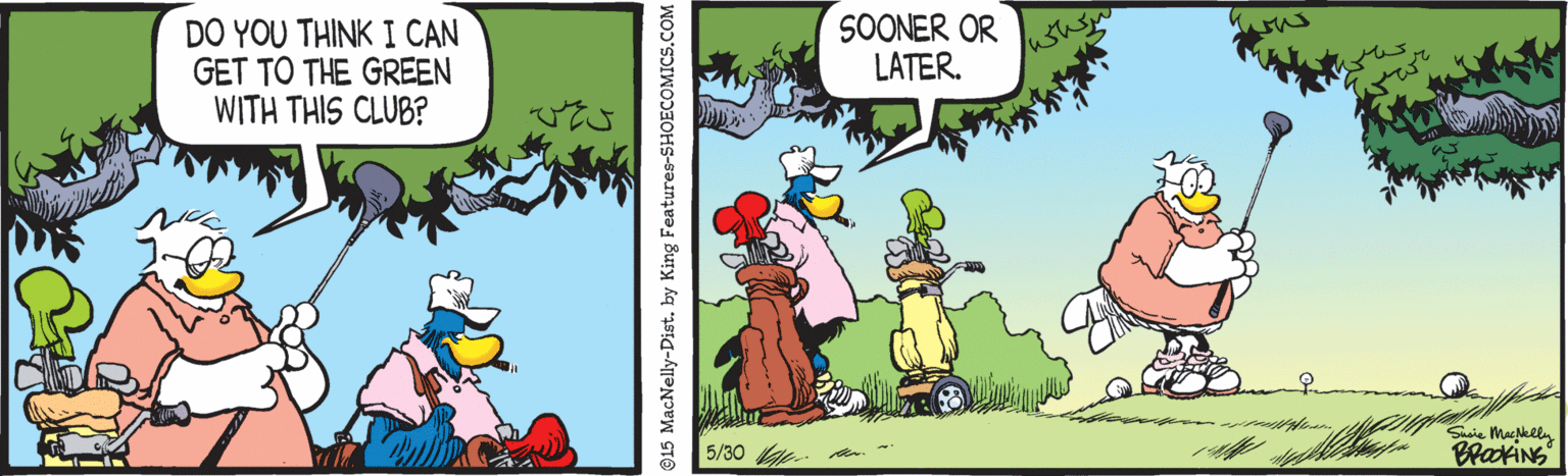 Adaptation OCR: DO YOU THINK I CAN GET TO THE GREEN WITH THIS CLUB? SOONER OR LATER. a 5/30 ©15 MacNelly-Dist. by King Features-SHOECOMICS.COM DO YOU THINK I CAN GET TO THE GREEN WITH THIS CLUB? SOONER OR LATER. a 5/30 ©15 MacNelly-Dist. by King Features-SHOECOMICS.COM