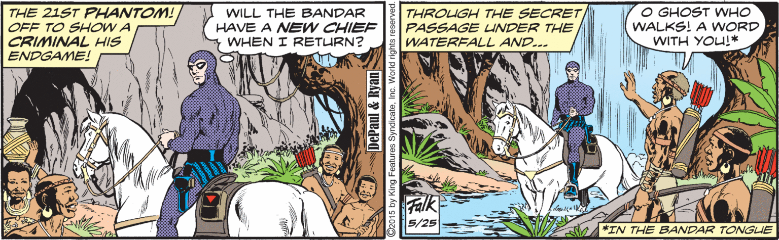 Terrestrial plant OCR: THE 21ST PHANTOM! OFF TO SHOW A CRIMINAL HIS ENDGAME! WILL THE BANDAR HAVE A NEW CHIEF WHEN I RETURN? THROUGH THE SECRET PASSAGE LINDER THE WATERFALL AND... O GHOST WHO WALKS! A WORD WITH YOU!* Falk 5/25 *IN THE EBANDAR TONGUE DePaul & Ryan 2015 by King Features SyndicateInc. World rig THE 21ST PHANTOM! OFF TO SHOW A CRIMINAL HIS ENDGAME! WILL THE BANDAR HAVE A NEW CHIEF WHEN I RETURN? THROUGH THE SECRET PASSAGE LINDER THE WATERFALL AND... O GHOST WHO WALKS! A WORD WITH YOU!* Falk 5/25 *IN THE EBANDAR TONGUE DePaul & Ryan 2015 by King Features SyndicateInc. World rig