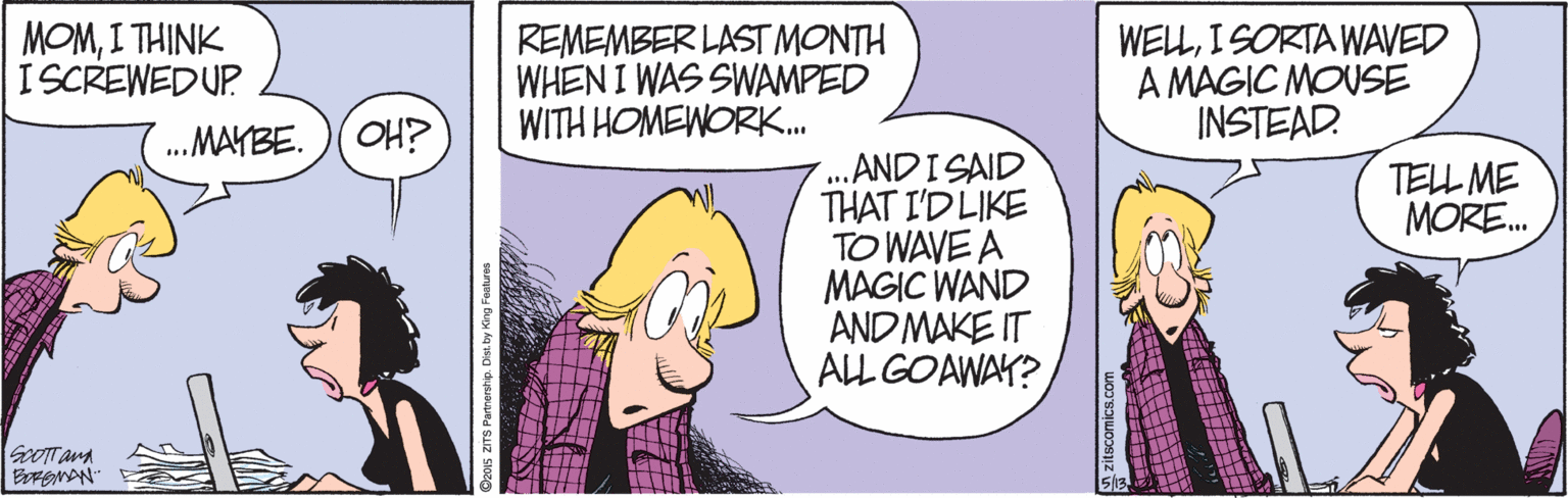 Fiction OCR: MOMI THINK ISCREWEDUP REMEMBER LAST MONTH WHEN I WAS SWAMPED WITH HOMEWORK. WELLI SORTA WAVED A MAGIC MOUSE INSTEAD. .MAYBE. OH? ... .ANDISAID THAT I'D LIKE TO WAVE A MAGIC WAND AND MAKE IT ALL GOAWAY? TELL ME MORE. SoOTTana MOMI THINK ISCREWEDUP REMEMBER LAST MONTH WHEN I WAS SWAMPED WITH HOMEWORK. WELLI SORTA WAVED A MAGIC MOUSE INSTEAD. .MAYBE. OH? ... .ANDISAID THAT I'D LIKE TO WAVE A MAGIC WAND AND MAKE IT ALL GOAWAY? TELL ME MORE. SoOTTana