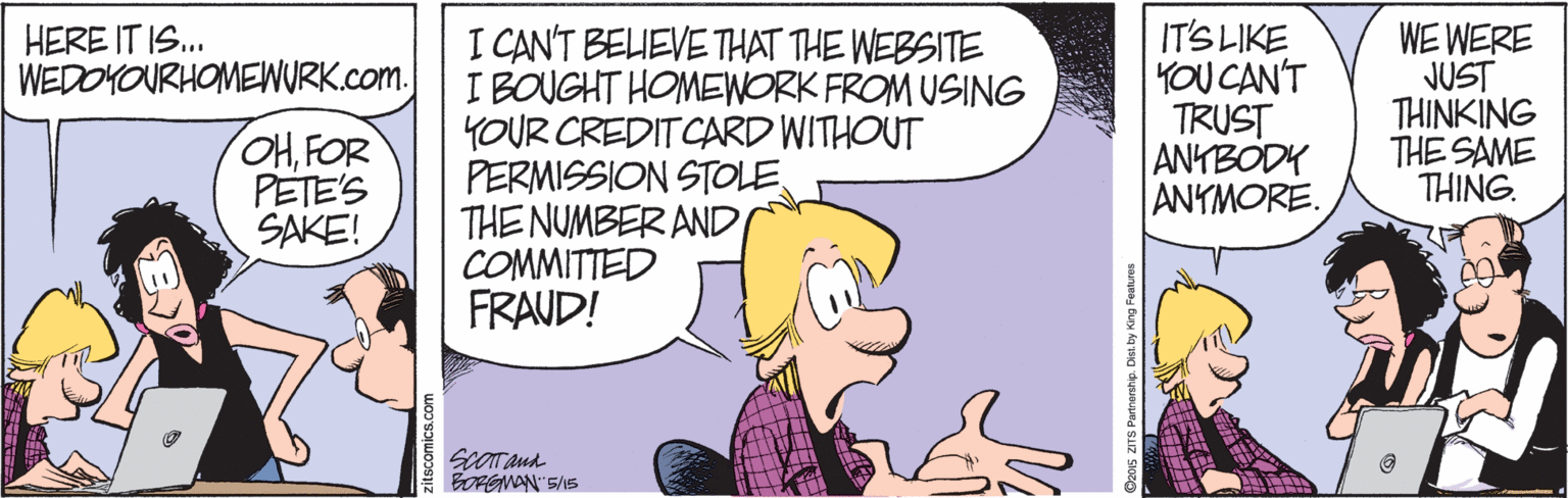 Illustration OCR: I CAN'T BELIEVE THAT THE WEBSITE I BOUGHT HOMEWORK FROM USING YOUR CREDITCARD WITHOUT PERMISSION STOLE THE NUMBER AND COMMITTED FRAUD! IT'S LIKE YOU CAN'T TRUST ANYBODY ANTMORE. WE WERE JUST THINKING THE SAME THING. HERE IT IS. WEDOYOURHOMEWURK.com. ?FOR PETE'S SAKE! BOFGMAN"SAS TS Purtrorship. Dist. by King Features I CAN'T BELIEVE THAT THE WEBSITE I BOUGHT HOMEWORK FROM USING YOUR CREDITCARD WITHOUT PERMISSION STOLE THE NUMBER AND COMMITTED FRAUD! IT'S LIKE YOU CAN'T TRUST ANYBODY ANTMORE. WE WERE JUST THINKING THE SAME THING. HERE IT IS. WEDOYOURHOMEWURK.com. ?FOR PETE'S SAKE! BOFGMAN"SAS TS Purtrorship. Dist. by King Features
