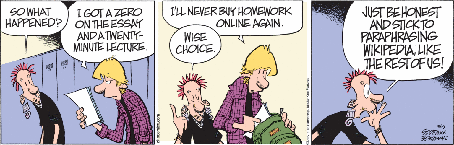 Conversation OCR: JUST BE HONEST AND STICK TO PARAPHRASING WIKIPEDIALIKE THE RESTOFUS! SO WHAT HAPPENED? I'LL NEVER BUY HOMEWORK ONLINE AGAIN. I GOT A ZERO ON THE ESSAT ANDATWENTY- MINUTE LECTURE. WISE CHOICE. 5/19 Spoana 2015 ZITS Partnershp. Dist by Kin JUST BE HONEST AND STICK TO PARAPHRASING WIKIPEDIALIKE THE RESTOFUS! SO WHAT HAPPENED? I'LL NEVER BUY HOMEWORK ONLINE AGAIN. I GOT A ZERO ON THE ESSAT ANDATWENTY- MINUTE LECTURE. WISE CHOICE. 5/19 Spoana 2015 ZITS Partnershp. Dist by Kin