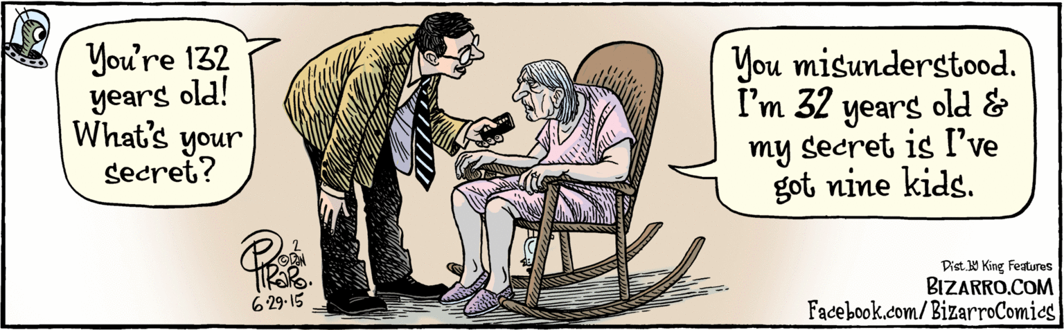 Publication OCR: Facebook.dom/BizarroComies" ! 'Dat 9 Kine fapas You're 132 yearg old! What's your secret? You misunderstood. I'm 32 years old & my secret is I've got nine kids. TROR. 6.29.15 BIZARRO.COM Facebook.dom/BizarroComies" ! 'Dat 9 Kine fapas You're 132 yearg old! What's your secret? You misunderstood. I'm 32 years old & my secret is I've got nine kids. TROR. 6.29.15 BIZARRO.COM