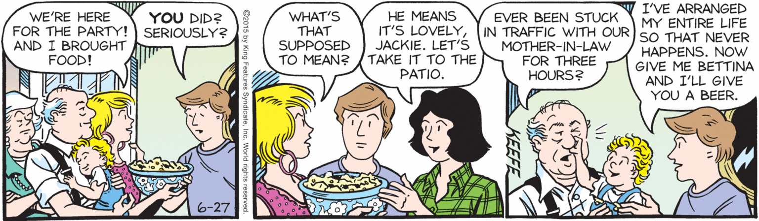 Font OCR: I'VE ARRANGED WE'RE HERE FOR THE PARTY! AND I BROUGHT FOOD! WHAT'S THAT SUPPOSED TO MEAN? HE MEANS IT'S LOVELYJACKIE. LET'S TAKE IT TO THE PATIO. YOU DID? SERIOUSLY? EVER BEEN STUCK MY ENTIRE LIFE IN TRAFFIC WITH OUR SO THAT NEVER MOTHER-IN-LAW FOR THREE HOURS? HAPPENS. NOW GIVE ME BETTINA AND I'LL GIVE YOU A BEER. 6-27 KEEFE O2015 by King Features SyndicateI'VE ARRANGED WE'RE HERE FOR THE PARTY! AND I BROUGHT FOOD! WHAT'S THAT SUPPOSED TO MEAN? HE MEANS IT'S LOVELYJACKIE. LET'S TAKE IT TO THE PATIO. YOU DID? SERIOUSLY? EVER BEEN STUCK MY ENTIRE LIFE IN TRAFFIC WITH OUR SO THAT NEVER MOTHER-IN-LAW FOR THREE HOURS? HAPPENS. NOW GIVE ME BETTINA AND I'LL GIVE YOU A BEER. 6-27 KEEFE O2015 by King Features Syndicate