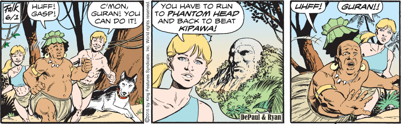 Organism OCR: Falk 6/1 HUFF! GASP! C'MONGURAN! YOU CAN DO IT! YOU HAVE TO RUN TO PHANTOM HEAD AND BACK TO BEAT KIPAWA! UHFF! GURAN!! DePaul & Ryan 2015 by King Features SyndicateInc. World righ Falk 6/1 HUFF! GASP! C'MONGURAN! YOU CAN DO IT! YOU HAVE TO RUN TO PHANTOM HEAD AND BACK TO BEAT KIPAWA! UHFF! GURAN!! DePaul & Ryan 2015 by King Features SyndicateInc. World righ