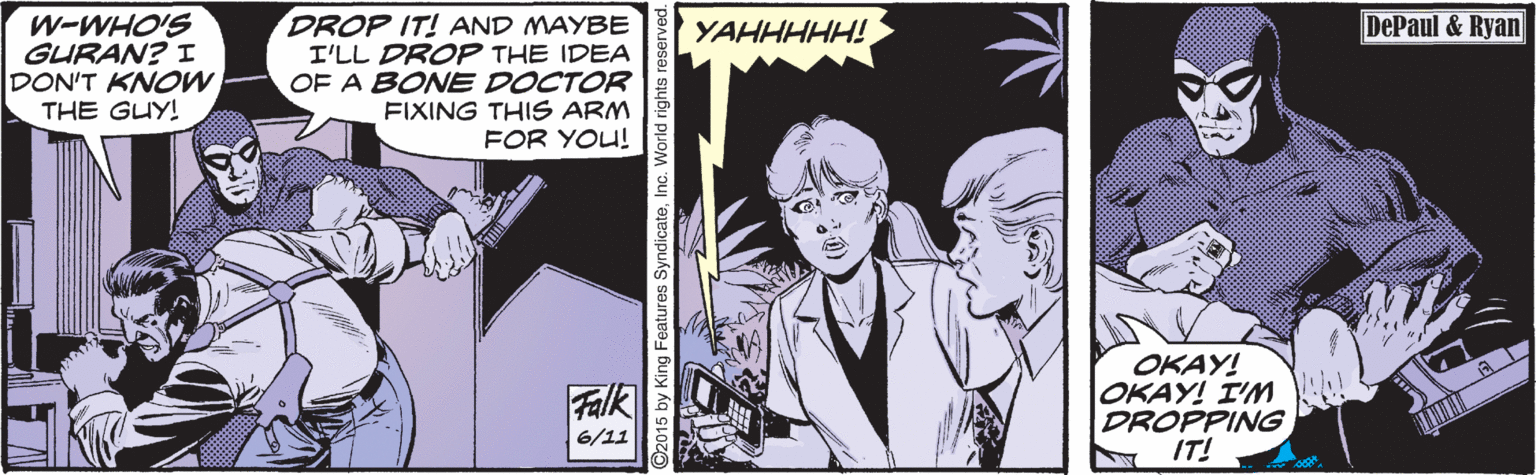 Drawing OCR: DROP IT! AND MAYBE I'LL DROP THE IDEA OF A BONE DOCTOR FIXING THIS ARM FOR YOU! DePaul & Ryan W-WHO'S GURAN? I DON'T KNOW THE GUY! YAHHHHH! OKAY! OKAY! I'NM DROPPING IT! Falk 6/11 92015 by King Features SyndicateInc. World rights res DROP IT! AND MAYBE I'LL DROP THE IDEA OF A BONE DOCTOR FIXING THIS ARM FOR YOU! DePaul & Ryan W-WHO'S GURAN? I DON'T KNOW THE GUY! YAHHHHH! OKAY! OKAY! I'NM DROPPING IT! Falk 6/11 92015 by King Features SyndicateInc. World rights res