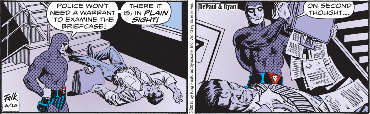 Line art OCR: DePaul & Ryan ON SECOND THOUGHT... POLICE WON'T NEED A WARRANT TO EXAMINE THE BRIEFCASE! THERE IT ISIN PLAIN SIGHT! Falk 6/16 2015 by King Features SyndicateInc. World rights reserved DePaul & Ryan ON SECOND THOUGHT... POLICE WON'T NEED A WARRANT TO EXAMINE THE BRIEFCASE! THERE IT ISIN PLAIN SIGHT! Falk 6/16 2015 by King Features SyndicateInc. World rights reserved