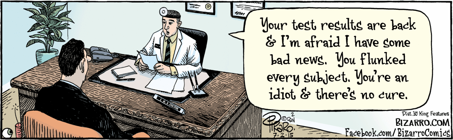 Fiction OCR: BIZARRO.COM Facebook.com/ BizarroComics Dist Y King Features Your test results came back & I'm afraid I have some bad news. You flunked every subject. You're an idiot and there's no cure. M. A. DOCTOR 7.2.15 BIZARRO.COM Facebook.com/ BizarroComics Dist Y King Features Your test results came back & I'm afraid I have some bad news. You flunked every subject. You're an idiot and there's no cure. M. A. DOCTOR 7.2.15