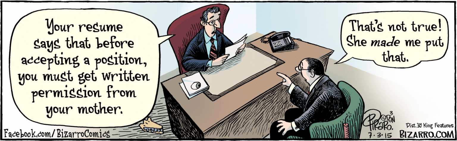 Illustration OCR: BIZARRO.COM Facebook.com/ BizarroComics Dist Y King Features Your resume says that before accepting a positionyou must get written permission from your mother. thaRo. 7:3. 15 unoh That's not true! She made me put that. BIZARRO.COM Facebook.com/ BizarroComics Dist Y King Features Your resume says that before accepting a positionyou must get written permission from your mother. thaRo. 7:3. 15 unoh That's not true! She made me put that.