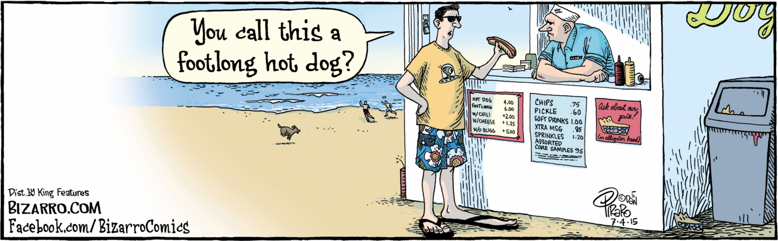 Drawing OCR: Dist Y King Features BIZARRO.COM Facebook.com/BizarroComics You call this a foot.long hot dog? Shop ask about ourypie! CHIPS PICKLE SOFT DRINKS I.00 XTRA MSG SPRINKLES ASSORTED CORE SAMPLES 95 HOT DOG FOOTLONG .75 .60 4.00 6.00 +2.00 w/CHEESE +1.25 W/CHILI .95 wo BUGS + 500 Con alligator head) 1.20 ---.. 7.4.15 Dist Y King Features BIZARRO.COM Facebook.com/BizarroComics You call this a foot.long hot dog? Shop ask about ourypie! CHIPS PICKLE SOFT DRINKS I.00 XTRA MSG SPRINKLES ASSORTED CORE SAMPLES 95 HOT DOG FOOTLONG .75 .60 4.00 6.00 +2.00 w/CHEESE +1.25 W/CHILI .95 wo BUGS + 500 Con alligator head) 1.20 ---.. 7.4.15