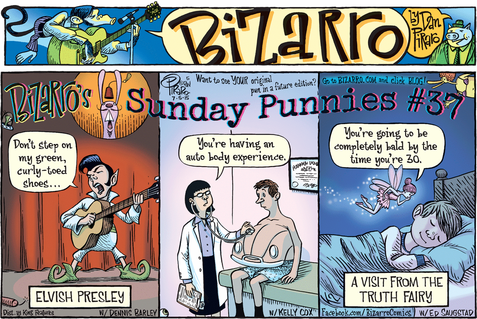 Cartoon OCR: Want to see YOUR original pun in a future edition? Go to BIZARRO. COM and click BLOG!- VENOS Sunday Punnies #37 You're having an auto body experience. You're going to be completely bald by the time you're 30. Don't step on my greencurly-toed shoes... A VISIT FROM THE TRUTH FAIRY N/KELLY COX" Facebook.com/BizarroComics) w/ED SAUGSTAD ELVISH PRESLEY Dist.y King Features W/DENNIS BARLEY Want to see YOUR original pun in a future edition? Go to BIZARRO. COM and click BLOG!- VENOS Sunday Punnies #37 You're having an auto body experience. You're going to be completely bald by the time you're 30. Don't step on my greencurly-toed shoes... A VISIT FROM THE TRUTH FAIRY N/KELLY COX" Facebook.com/BizarroComics) w/ED SAUGSTAD ELVISH PRESLEY Dist.y King Features W/DENNIS BARLEY