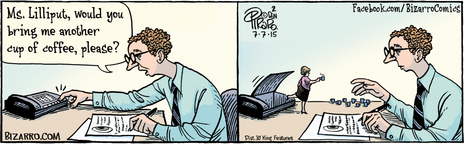 Fiction OCR: BIZARRO.COM Facebook.com/BizarroComics Dist Y King Features Ms. Lilliputwould you bring me another cup of coffeeplease? 7.7.15 BIZARRO.COM Facebook.com/BizarroComics Dist Y King Features Ms. Lilliputwould you bring me another cup of coffeeplease? 7.7.15