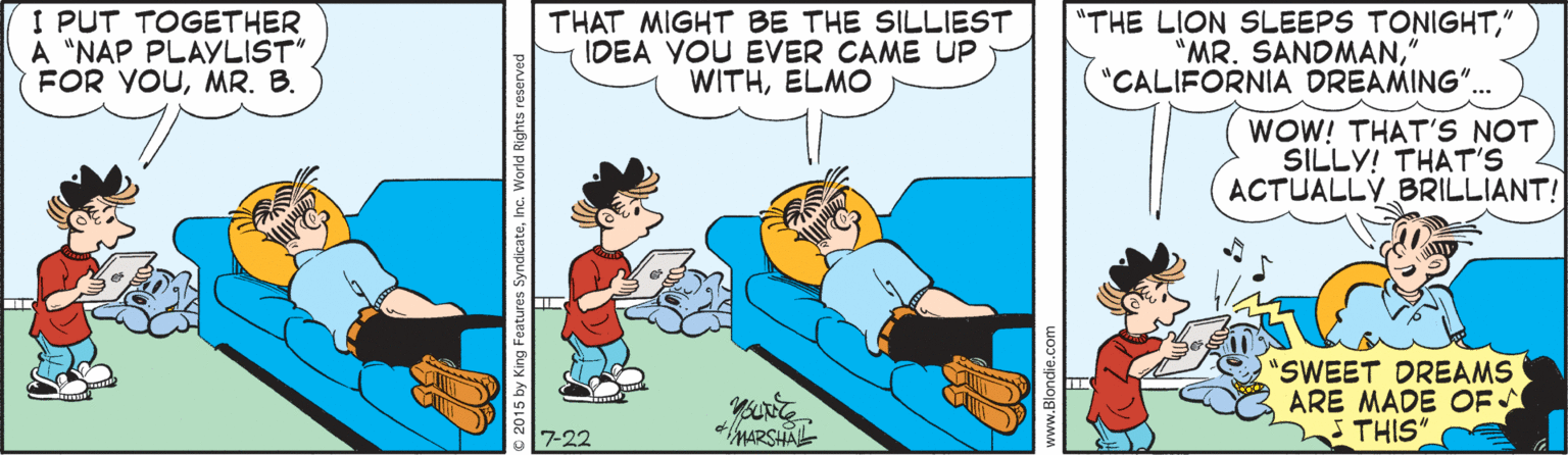 Illustration OCR: I PUT TOGETHER A "NAP PLAYLIST" FOR YOUMR. B. THAT MIGHT BE THE SILLIEST IDEA YOU EVER CAME UP WITHELMO "THE LION SLEEPS TONIGHT' "MR. SANDMAN" "CALIFORNIA DREAMING". WOW! THAT'S NOT SILLY! THAT'S ACTUALLY BRILLIANT! "SWEET DREAMS ARE MADE OF THIS" 7-22 MARSHAL C 2015 by King Features S I PUT TOGETHER A "NAP PLAYLIST" FOR YOUMR. B. THAT MIGHT BE THE SILLIEST IDEA YOU EVER CAME UP WITHELMO "THE LION SLEEPS TONIGHT' "MR. SANDMAN" "CALIFORNIA DREAMING". WOW! THAT'S NOT SILLY! THAT'S ACTUALLY BRILLIANT! "SWEET DREAMS ARE MADE OF THIS" 7-22 MARSHAL C 2015 by King Features S