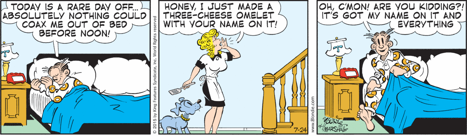Comics OCR: TODAY IS A RARE DAV OFF.. ABSOLUTELY NOTHING COULD COAX ME OUT OF BED BEFORE NOON! HONEYI JUST MADE A THREE-CHEESE OMELET WITH YOUR NAME ON IT! OHC'MON! ARE YOU KIDDING?! IT'S GOT MY NAME ON IT AND EVERYTHING 7-24 MARSHAL 15 by King Features SyndicateInc. World Righ TODAY IS A RARE DAV OFF.. ABSOLUTELY NOTHING COULD COAX ME OUT OF BED BEFORE NOON! HONEYI JUST MADE A THREE-CHEESE OMELET WITH YOUR NAME ON IT! OHC'MON! ARE YOU KIDDING?! IT'S GOT MY NAME ON IT AND EVERYTHING 7-24 MARSHAL 15 by King Features SyndicateInc. World Righ