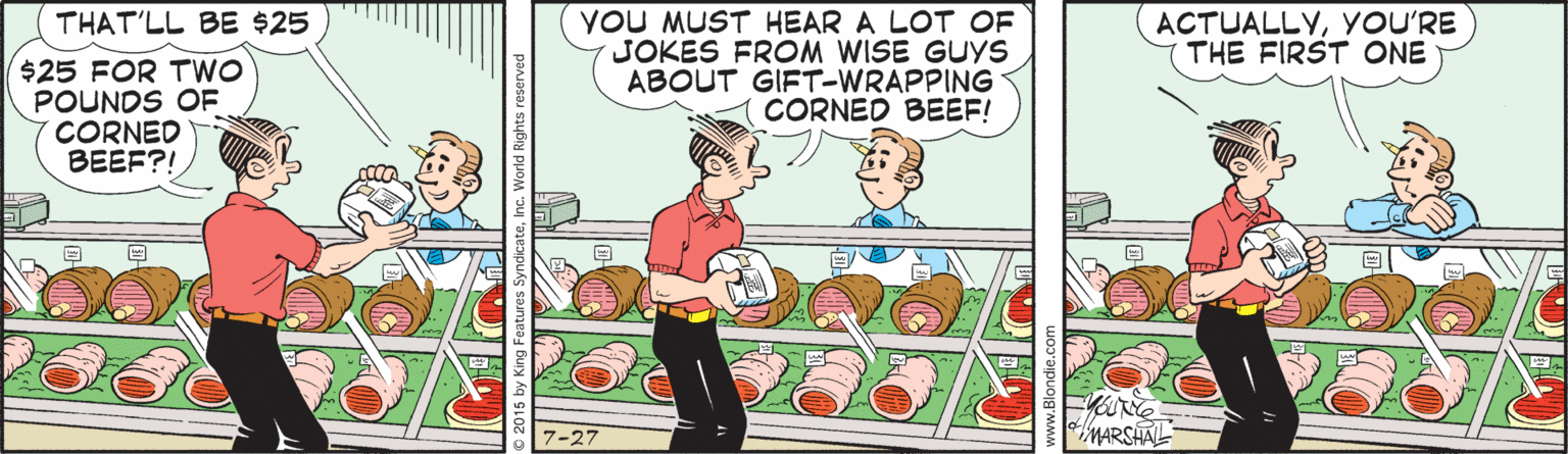 Conversation OCR: YOU MUST HEAR A LOT OF JOKES FROM WISE GUYS ABOUT GIFT-WRAPPING CORNED BEEF! THAT'LL BE $25 ACTUALLYYOU'RE THE FIRST ONE $25 FOR TWO POUNDS OF CORNED BEEF?! ?KONE MARSHAL 7-27 YOU MUST HEAR A LOT OF JOKES FROM WISE GUYS ABOUT GIFT-WRAPPING CORNED BEEF! THAT'LL BE $25 ACTUALLYYOU'RE THE FIRST ONE $25 FOR TWO POUNDS OF CORNED BEEF?! ? KONE MARSHAL 7-27
