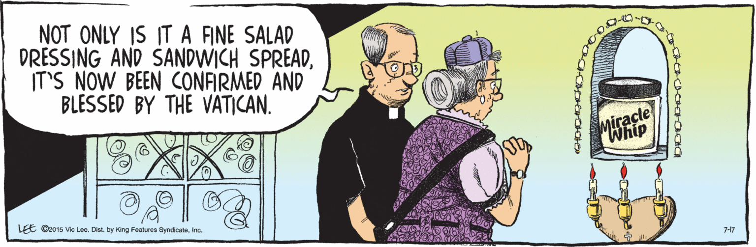 Mode of transport OCR: NOT ONLY IS IT A ANE SALAD DRESSING AND SANDWICH SPREADIT'S NOW BEEN CONFIRMED AND BLESSED BY THE VATICAN. Miracle Whip 7-17 LEE ©2015 Vic Lee. Dist. by King Features SyndicateInc. O? NOT ONLY IS IT A ANE SALAD DRESSING AND SANDWICH SPREADIT'S NOW BEEN CONFIRMED AND BLESSED BY THE VATICAN. Miracle Whip 7-17 LEE ©2015 Vic Lee. Dist. by King Features SyndicateInc. O ?