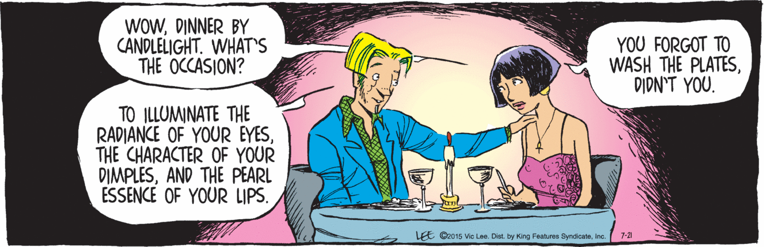 Cartoon OCR: MY MYDINNER BY CANDLELIGHT. WHAT'S THE OCCASION? TO ILLUMINATE THE RADIANCE OF YOUR EYESTHE CHARACTER OF YOUR DIMPLESAND THE PEARL ESSENCE OF YOUR LIPS. YOU FORGOT TO WASH THE PLATESDIDN'T YOU. 7-21 LEE ©2015 Vic Lee. Dist. by King Features SyndicateMY MYDINNER BY CANDLELIGHT. WHAT'S THE OCCASION? TO ILLUMINATE THE RADIANCE OF YOUR EYESTHE CHARACTER OF YOUR DIMPLESAND THE PEARL ESSENCE OF YOUR LIPS. YOU FORGOT TO WASH THE PLATESDIDN'T YOU. 7-21 LEE ©2015 Vic Lee. Dist. by King Features Syndicate