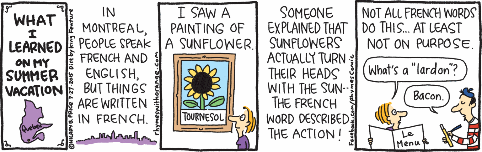 Drawing OCR: IN MONTREALPEOPLE SPEAK A SUNFLOWER. FRENCH AND ENGLISHBUT THINGS ARE WRITTEN IN FRENCH. I SAW A PAINTING OF SOMEONE EXPLAINED THATDO THIS.. AT LEAST SUNFLOWERS ACTUALLY TURN THEIR HEADS WITH THE SUN-- THE FRENCH WORD DESCRIBED THE ACTION! NOT ALL FRENCH WORDS WHAT NOT ON PURPOSE. LEARNED ON MY SUMMER VACATION (What's a "lardon"? Bacon. TOURNESOL Le Menu IN MONTREALPEOPLE SPEAK A SUNFLOWER. FRENCH AND ENGLISHBUT THINGS ARE WRITTEN IN FRENCH. I SAW A PAINTING OF SOMEONE EXPLAINED THATDO THIS.. AT LEAST SUNFLOWERS ACTUALLY TURN THEIR HEADS WITH THE SUN-- THE FRENCH WORD DESCRIBED THE ACTION! NOT ALL FRENCH WORDS WHAT NOT ON PURPOSE. LEARNED ON MY SUMMER VACATION (What's a "lardon"? Bacon. TOURNESOL Le Menu