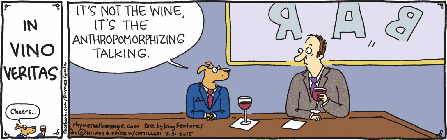 Rectangle OCR: IT'S NOT THE WINEIT'S THE ANTHROPOMORPHIZING TALKING. IN // VINO VERITAS Cheers.. rhymeswithorang e.com Dist. by king Features LOHILAY 6.PRice w/carLlaRI 7-31-zo15 acebook.com/Rhymescomic IT'S NOT THE WINEIT'S THE ANTHROPOMORPHIZING TALKING. IN // VINO VERITAS Cheers.. rhymeswithorang e.com Dist. by king Features LOHILAY 6.PRice w/carLlaRI 7-31-zo15 acebook.com/Rhymescomic