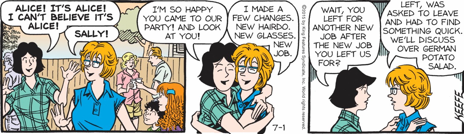 Parallel OCR: ALICE! IT'S ALICE! I CAN'T BELIEVE IT'S ALICE! I'M SO HAPPY YOU CAME TO OUR PARTY! AND LOOK AT YOU! I MADE A FEW CHANGES. NEW HAIRDO. NEW GLASSES. NEW JOB. WAITYOU LEFT FOR ANOTHER NEW ISOMETHING QUICK. JOB AFTER THE NEW JOB YOU LEFT US FOR? LEFTWAS ASKED TO LEAVE AND HAD TO FIND SALLY! WE'LL DISCUSS OVER GERMAN POTATO SALAD. 7-1 yndicateInc. World rights reserv ALICE! IT'S ALICE! I CAN'T BELIEVE IT'S ALICE! I'M SO HAPPY YOU CAME TO OUR PARTY! AND LOOK AT YOU! I MADE A FEW CHANGES. NEW HAIRDO. NEW GLASSES. NEW JOB. WAITYOU LEFT FOR ANOTHER NEW ISOMETHING QUICK. JOB AFTER THE NEW JOB YOU LEFT US FOR? LEFTWAS ASKED TO LEAVE AND HAD TO FIND SALLY! WE'LL DISCUSS OVER GERMAN POTATO SALAD. 7-1 yndicateInc. World rights reserv