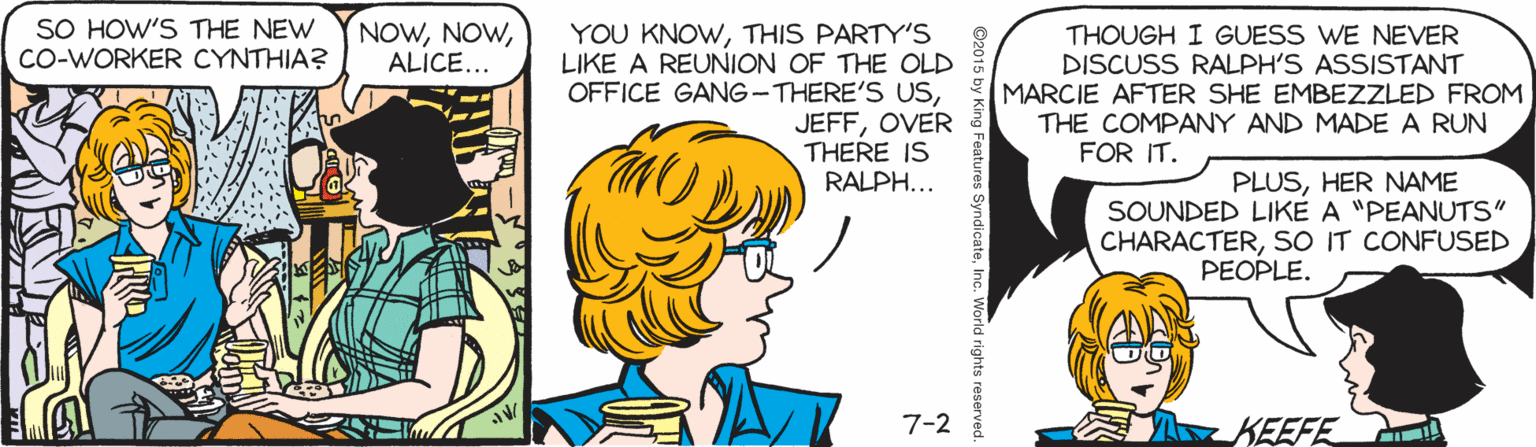 Human OCR: SO HOW'S THE NEW CO-WORKER CYNTHIA? NOWALICE... YOU KNOWTHIS PARTY'S LIKE A REUNION OF THE OLD OFFICE GANG-THERE'S USOVER THERE IS RALPH... THOUGH I GUESS WE NEVER DISCUSS RALPH'S ASSISTANT MARCIE AFTER SHE EMBEZZLED FROM THE COMPANY AND MADE A RUN FOR IT. PLUSHER NAME SOUNDED LIKE A "PEANUTS" CHARACTERSO IT CONFUSED PEOPLE. 7-2 KEEFE by King Features SyndicateSO HOW'S THE NEW CO-WORKER CYNTHIA? NOWALICE... YOU KNOWTHIS PARTY'S LIKE A REUNION OF THE OLD OFFICE GANG-THERE'S USOVER THERE IS RALPH... THOUGH I GUESS WE NEVER DISCUSS RALPH'S ASSISTANT MARCIE AFTER SHE EMBEZZLED FROM THE COMPANY AND MADE A RUN FOR IT. PLUSHER NAME SOUNDED LIKE A "PEANUTS" CHARACTERSO IT CONFUSED PEOPLE. 7-2 KEEFE by King Features Syndicate