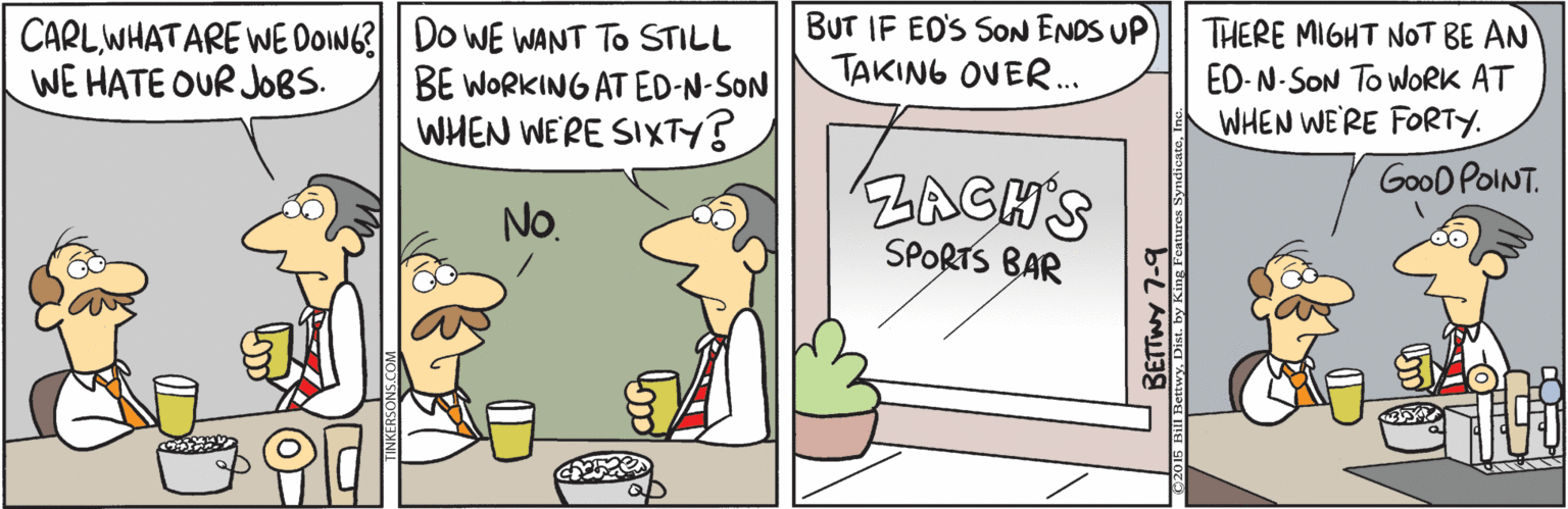 Art OCR: CARLWHATARE WE DOING?| Do WE WANT TO STILL BE WORKING AT ED-N-SON WHEN WE'RE SIXTY? BUT IF EO'S SoN ENDS UP TAKING OVER. THERE MIGHT NoT BE AN ED-N-SON To WORK AT WHEN WE'RE FORTY. WE HATE OUR JOBS. GooD POINT. ZAGH'S SPORTS BAR No. BETTWY 7-9 CARLWHATARE WE DOING?| Do WE WANT TO STILL BE WORKING AT ED-N-SON WHEN WE'RE SIXTY? BUT IF EO'S SoN ENDS UP TAKING OVER. THERE MIGHT NoT BE AN ED-N-SON To WORK AT WHEN WE'RE FORTY. WE HATE OUR JOBS. GooD POINT. ZAGH'S SPORTS BAR No. BETTWY 7-9