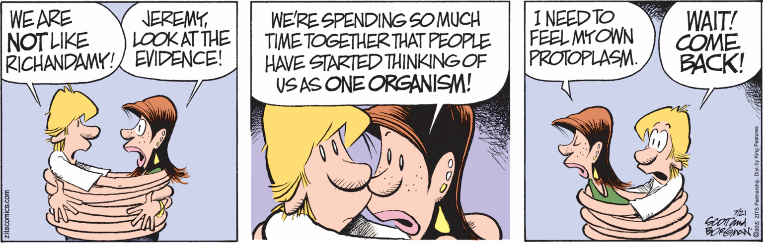 Mammal OCR: WE ARE NOT LIKE RICHANDAMY! EVIDENCE! JEREMYLOOK AT THE WE'RE SPENDING SOMUCH TIME TOGETHERTHAT PEOPLE HAVE STARTED THINKING OF US AS ONE ORGANISM! 1 NEED TO FEEL MYOWN PROTOPLASM. WAIT! COME BACK! WE ARE NOT LIKE RICHANDAMY! EVIDENCE! JEREMYLOOK AT THE WE'RE SPENDING SOMUCH TIME TOGETHERTHAT PEOPLE HAVE STARTED THINKING OF US AS ONE ORGANISM! 1 NEED TO FEEL MYOWN PROTOPLASM. WAIT! COME BACK!