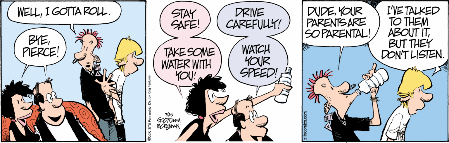 Handwriting OCR: DUDEYOUR PARENTS ARE SO PARENTAL! I'VE TALKED TO THEM ABOUT ITBUT THEY DON'T LISTEN. WELLI GOTTA ROLL. STAY SAFE! DRIVE CAREFULLY! BYEPIERCE! TAKE SOME WATER WITH YOU! WATCH YOUR SPEED! 7/25 BGAN O20s ZITS Partnershp. Dist. by King Faatures DUDEYOUR PARENTS ARE SO PARENTAL! I'VE TALKED TO THEM ABOUT ITBUT THEY DON'T LISTEN. WELLI GOTTA ROLL. STAY SAFE! DRIVE CAREFULLY! BYEPIERCE! TAKE SOME WATER WITH YOU! WATCH YOUR SPEED! 7/25 BGAN O20s ZITS Partnershp. Dist. by King Faatures