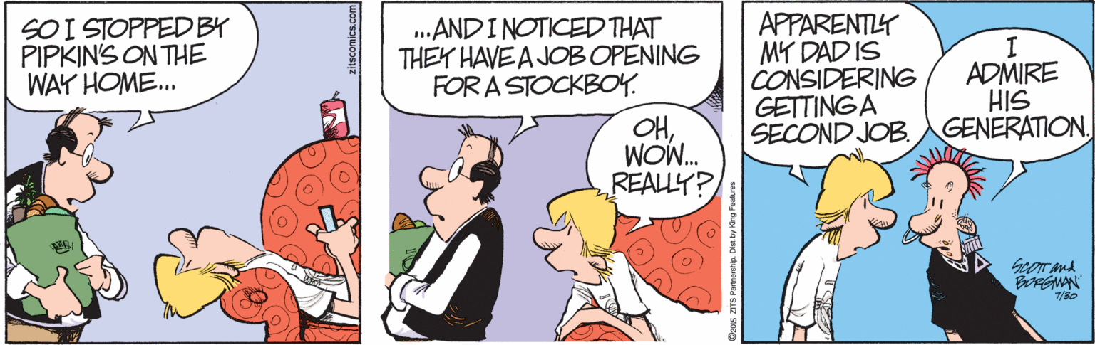 Fiction OCR: SOI STOPPED BY PIPKINS ON THE WAY HOME.. .ANDINOTICED THAT THEY HAVE A JOB OPENING FOR A STOCKBOY. APPARENTY MY DAD IS CONSIDERING GETTINGA SECOND JOB. I ADMIRE HIS GENERATION OHWON. REALLY? ScoT and BORGMAN 7/30 SOI STOPPED BY PIPKINS ON THE WAY HOME.. .ANDINOTICED THAT THEY HAVE A JOB OPENING FOR A STOCKBOY. APPARENTY MY DAD IS CONSIDERING GETTINGA SECOND JOB. I ADMIRE HIS GENERATION OHWON. REALLY? ScoT and BORGMAN 7/30
