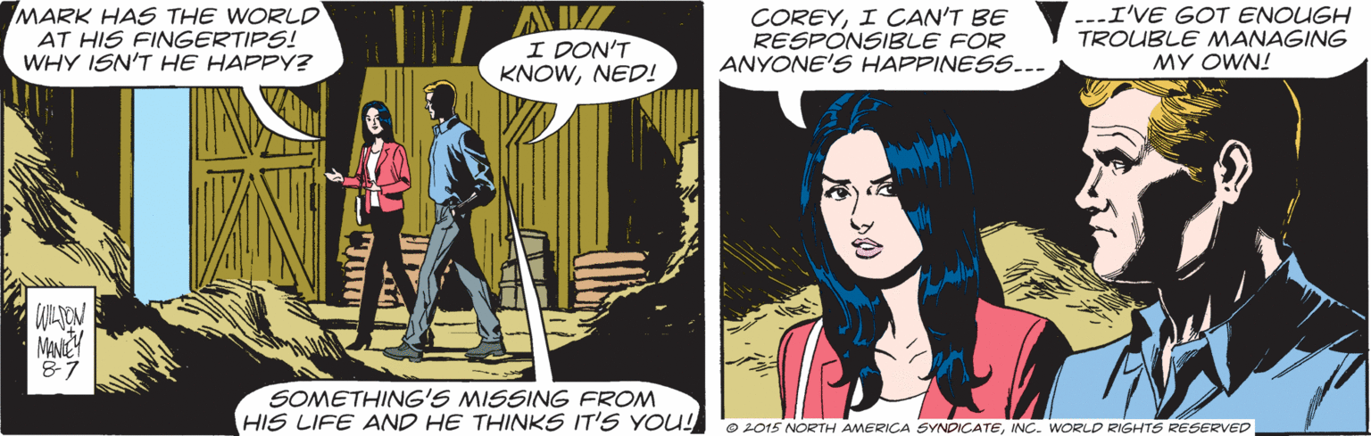 Comics OCR: MARK HAS THE WORLD AT HIS FINGERTIPS! WHY ISN'T HE HAPPY? I DON'T KNOWNED! COREYI CAN'T BE RESPONSIBLE FOR ANYONE'S HAPPINESS..- ---I'VE GOT ENOUGH TROUBLE MANAGING MY OWN! MANEY 87 SOMETHING'S MISSING FROM HIS LIFE AND HE THINKS IT'S YOU! O 2015 NORTH AMERICA SYNDICATEINC. WORLD RIGHTS RESERVED MARK HAS THE WORLD AT HIS FINGERTIPS! WHY ISN'T HE HAPPY? I DON'T KNOWNED! COREYI CAN'T BE RESPONSIBLE FOR ANYONE'S HAPPINESS..- ---I'VE GOT ENOUGH TROUBLE MANAGING MY OWN! MANEY 87 SOMETHING'S MISSING FROM HIS LIFE AND HE THINKS IT'S YOU! O 2015 NORTH AMERICA SYNDICATEINC. WORLD RIGHTS RESERVED