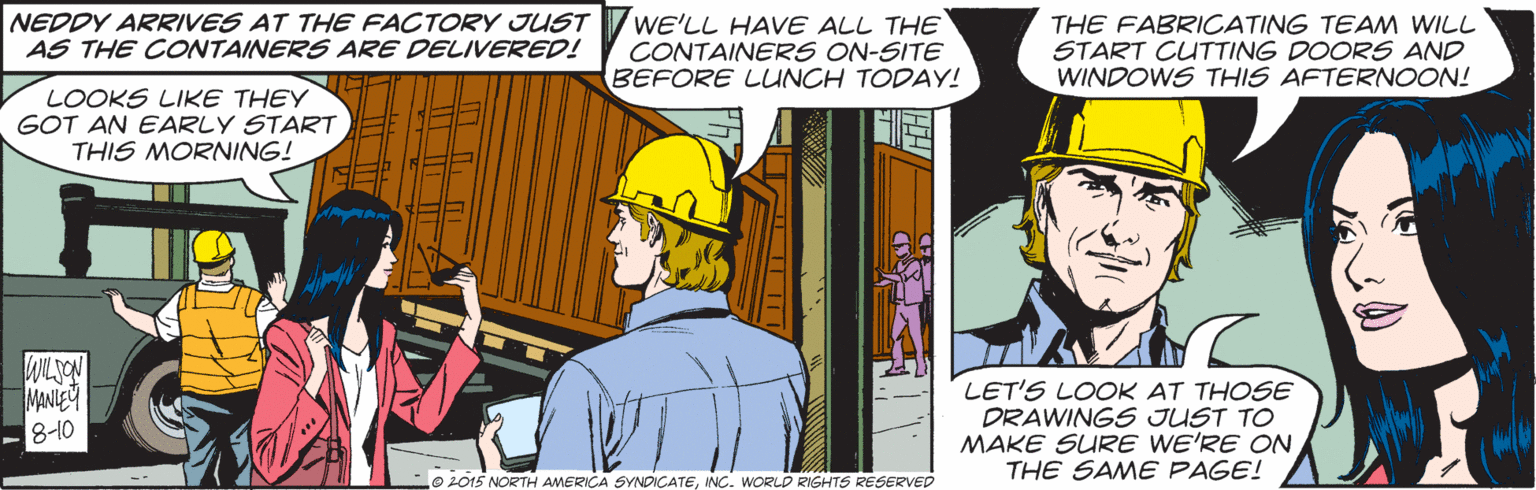 Comic book OCR: NEDDY ARRIVES AT THE FACTORY JUST AS THE CONTAINERS ARE DELIVERED! WE'LL HAVE ALL THE CONTAINERS ON-SITE BEFORE LUNCH TODAY! THE FABRICATING TEAM WILL START CUTTING DOORS AND WINDOWS THIS AFTERNOON! LOOKS LIKE THEY GOT AN EARLY START THIS MORNING! MANIEY 8-10 LET'S LOOK AT THOSE DRAWINGS JUST TO MAKE SURE WE'RE ON THE SAME PAGE! 02015 NORTH AMERICA SVNDICATENC. WORLD RIGHTS RESERVED NEDDY ARRIVES AT THE FACTORY JUST AS THE CONTAINERS ARE DELIVERED! WE'LL HAVE ALL THE CONTAINERS ON-SITE BEFORE LUNCH TODAY! THE FABRICATING TEAM WILL START CUTTING DOORS AND WINDOWS THIS AFTERNOON! LOOKS LIKE THEY GOT AN EARLY START THIS MORNING! MANIEY 8-10 LET'S LOOK AT THOSE DRAWINGS JUST TO MAKE SURE WE'RE ON THE SAME PAGE! 02015 NORTH AMERICA SVNDICATENC. WORLD RIGHTS RESERVED
