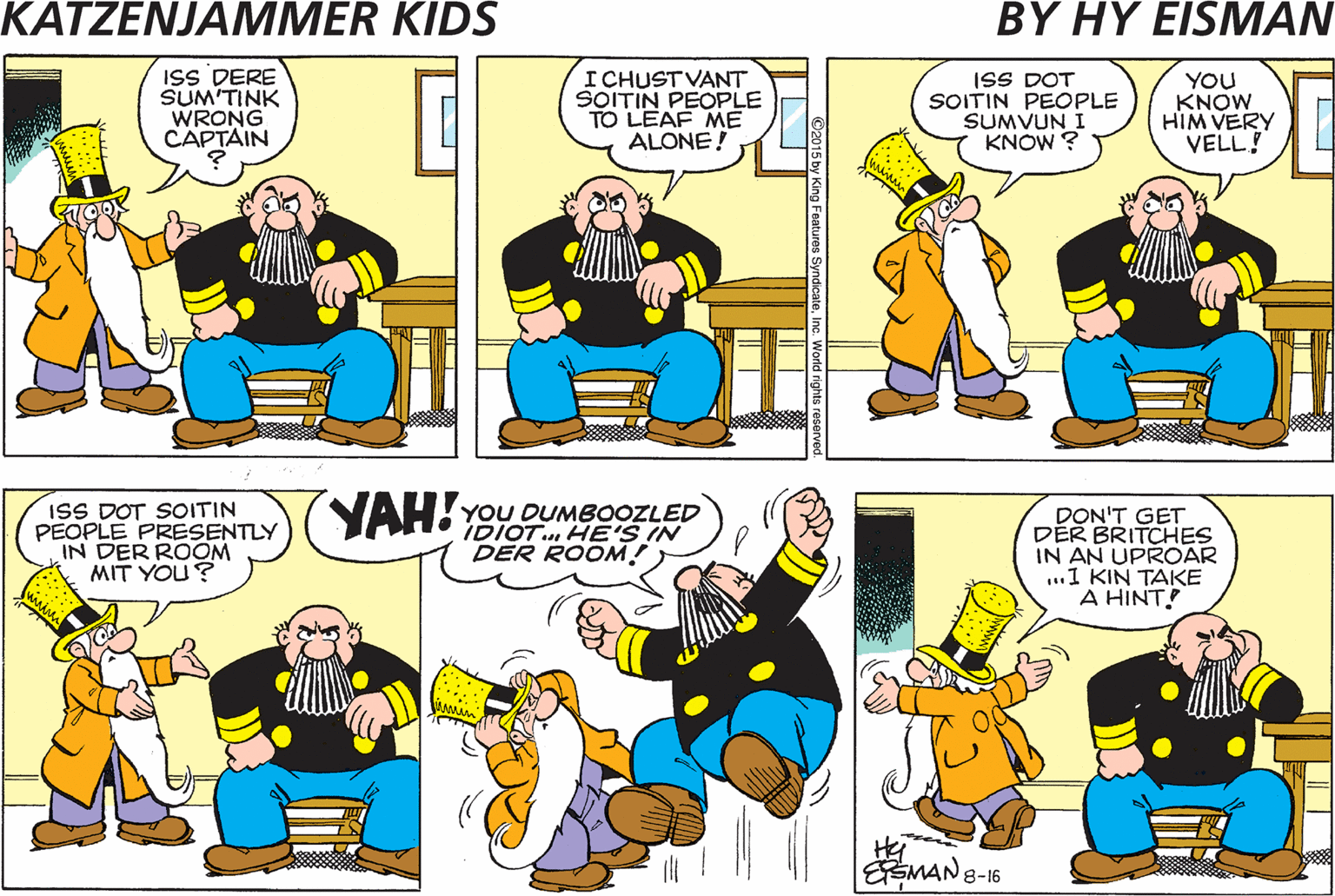 Cartoon OCR: ISS DERE SUM'TINK WRONG CAPTAIN I CHUSTVANT SOITIN PEOPLE TO LEAF ME ALONE! ISS DOT SOITIN PEOPLE SUMVUN I KNOW ? YOU KNOW HIM VERY VELL! ISS DOT SOITIN PEOPLE PRESENTLY IN DER ROOM MIT YOU? YAH! YOU DUMBOOZLED IDIOT. HE'S IN DER ROOM! DON'T GET DER BRITCHES IN AN UPROAR ...1 KIN TAKE A HINT Hei SMAN 8-16 ISS DERE SUM'TINK WRONG CAPTAIN I CHUSTVANT SOITIN PEOPLE TO LEAF ME ALONE! ISS DOT SOITIN PEOPLE SUMVUN I KNOW ? YOU KNOW HIM VERY VELL! ISS DOT SOITIN PEOPLE PRESENTLY IN DER ROOM MIT YOU? YAH! YOU DUMBOOZLED IDIOT. HE'S IN DER ROOM! DON'T GET DER BRITCHES IN AN UPROAR ...1 KIN TAKE A HINT Hei SMAN 8-16