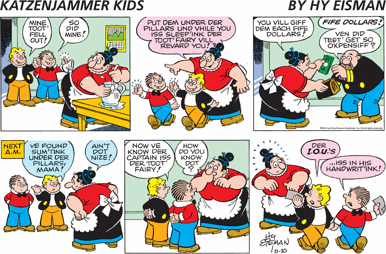 Cartoon OCR: MAMA.. GUESS VOT ? MINE TOOT FELL OUT! SO DID MINE! PUT DEM UNDER DER PILLARS UND VHILE YOU ISS SLEEP'INK DER TOOT' FAIRY VILL REVARD YOU! YOU VILL GIFF DEM EACH FIFE DOLLARS! FIFE DOLLARS! VEN DID TEET' GET SO OXPENSIFF? muer Owwk teene Oy Kng Pi lNd v NEXT A.M. AIN'T DOT NIZE! NOW VE KNOW DER CAPTAIN ISS DER TOOT FAIRY! DER VE FOUND SUM'TINK UNDER DER PILLARSMAMA HOW DO YOU KNOW DOT LO.U'S ...ISS IN HIS HANDWRIT'INK! Zzzz Hy EMAN Te-30 MAMA.. GUESS VOT ? MINE TOOT FELL OUT! SO DID MINE! PUT DEM UNDER DER PILLARS UND VHILE YOU ISS SLEEP'INK DER TOOT' FAIRY VILL REVARD YOU! YOU VILL GIFF DEM EACH FIFE DOLLARS! FIFE DOLLARS! VEN DID TEET' GET SO OXPENSIFF? muer Owwk teene Oy Kng Pi lNd v NEXT A.M. AIN'T DOT NIZE! NOW VE KNOW DER CAPTAIN ISS DER TOOT FAIRY! DER VE FOUND SUM'TINK UNDER DER PILLARSMAMA HOW DO YOU KNOW DOT LO.U'S ...ISS IN HIS HANDWRIT'INK! Zzzz Hy EMAN Te-30